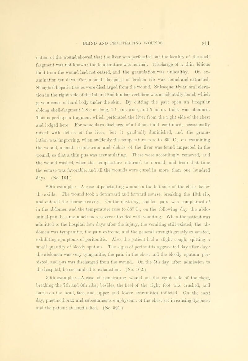 nation of the wound showed that the liver was perforat?d but the locality of the shell fragment was not known ; the temperature was normal. Discharge of a thin bilious fluid from the wound had not ceased, and the granulation was unhealthy. On ex- amination ten days after, a small flat piece of broken rib was found and extracted. Sloughed hepatic tissues were discharged from the wound. Subsequently an oral eleva- tion in the right side of the 1st and 2nd lumbar vertebrae was accidentally found, which gave a sense of hard body under the skm. By cutting the part open an irregular oblong shell-fragment l.S cm. long, 1.1 cm. wide, and 5 m. m. thick was obtained. This is perhaps a fragment which perforated the liver from the right side of the ch and lodged here. For some days discharge of a bilious fluid continued, occasionally mixed with debris of the liver, but it gradually diminished, and the granu- lation was improving, when suddenly the temperature rose to 393 C, on examining the wound, a small sequestrum and debris of the liver was found impacted in the wound, so that a thin pus was accumulating. These were accordingly removed, and the wound washed, when the temperature returned to normal, and from that time the course was favorable, and all the wounds were cured in more than one linn day-. (No. 161.) 29th example :—A case of penetrating wound in the left side of the chest below the axilla. The wound took a downward and forwivr breaking the 10th rib, and entered the thoracic cavity. On the next day, sudden pain was complained of in the abdomen and the temperature rose to SS3 C; on the following day the abdo- minal pain became much more severe attended with vomiting. When the patient was admitted to the hospital four days after the injury, the vomiting still existed, the ab- domen was tympanitic, the pain extreme, and the general strength greatly exhausted, exhibiting spmptoms of peritonitis. Also, the patient had a slight cough, spitting a small quantity of bloody sputum. The signs of peritonitis aggravated day after day : the abdomen was very tympanitic, the pain in the chest and the bloody sputum per- sist* '. and pus was discharged from the wound. On the 5th day after admission to the hospital, he succumbed to exhaustion. (No. 162 30th example :—A case of penetrating wound on the right side of the chest, breaking the 7th and 8th ribs ; besides, the heel of the right foot was crushed, and burns on 1 . id, face, aud upper and lower extremities inflicted. On the next day. pneum ith >rax and sub^utaueous emphysema of the chest set in causing dyspuoe i and the patient at length died. (Xo. 321.)