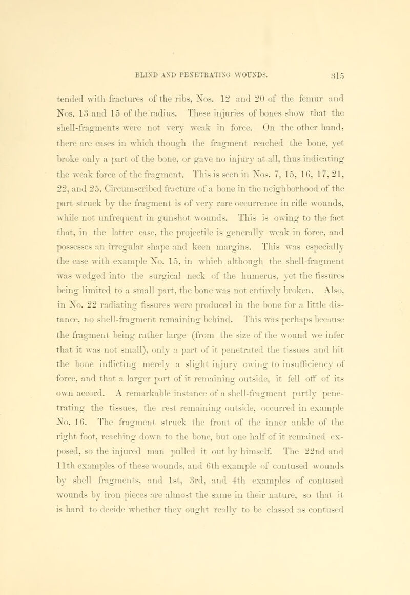 tended with fractures of the ribs, Nos. 12 ami in , if the femur and Nos. 13 and 15 of the radius. These injuries of bones show that the shell-fragments were not very weak in force. < >n the other hand, there are cases in which though the fragment reached the hone, yet broke only a part of the hone, or gave no injury at all. thus indicating the weak force of the fragment. This is seen in Xos. 7. 15. 16, 17,21, 22. and 25. Circumscribed fracture of a hone in the neighborhood of the part struck by the fragment is of very rare occurrence in rifle wounds, while not unfrequent in gunshot wounds. This is owing to the fact that, in the latter case, the projectile is generally weak in force, and possesses an irregular shape and keen margins. This was especially the case with example Xo. 15, in which although the shell-fragment was wedged into the surgical neck of the humerus, yet the fissures being limited to a small part, the hone was not entirely broken. Also, in Xo. 22 radiating fissures were produced in the bone for a little dis- tance, no shell-fragment remaining behind. This was perhaps because the fragment being rather large (from the size of the wound we infer that it was not small), only a part of it penetrated the tissues and hit the bone inflicting merelv a slight iniury owing to insufficiency of force, and that a larger part of it remaining outside, it fell off of its own accord. A remarkable instance of a shell-fragment partly pene- trating the tissues, the rest remaining outside, occurred in example No. 16. The fragment struck the front of the inner ankle of the right foot, reaching down to the bone, but one half of it remained ex- posed, so the injured man pulled it out by himself. The 22nd and 11th examples of these wounds, and 6th example of contused wounds by shell fragments, and 1st, 3rd, and 4th examples of contused wounds by iron pieces are almost the same in their nature, so that it is hard to decide whether they ought really to be classed as contused