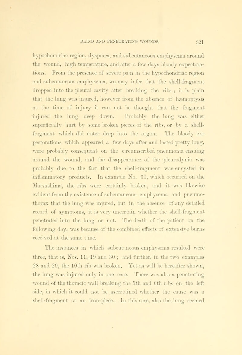 hypochondriac region, dyspnoea, and subcutaneous emphysema around the wound, high temperature, and after a few days bloody expectora- tions. From the presence of severe pain in the hypochondriac region and subcutaneous emphysema, we may infer that the shell-fragment dropped into the pleural cavity alter breaking the ribs; it is plain that the lung was injured, however from the absence of haemoptysis at the time of injury it can not be thought that the fragment injured the lung deep down. Probably the lung was either superficially hurt by some broken pieces of the ribs, or by a shell- fragment which did enter deep into the organ. The bloody ex- pectorations which appeared a few days after ami lasted pretty long, were probably consequent on the circumscribed pneumonia ensuing around the wound, and the disappearance of the pleurodynia was probably due to the fact that the shell-fragment was encysted in inflammatory products. In example No. 30, which occurred on the Matsushima, the ribs were certainly broken, and it was likewise evident from the existence of subcutaneous emphysema and pneumo- thorax that the lung was injured, but in the absence of any detailed record of symptoms, it is very uncertain whether the shell-fragment penetrated into the lung or not. The death of the patient on the following day, was because of the combined effects of extensive burns received at the same time. The instances in which subcutaneous emphysema resulted were three, that is. Nos. 11. ID and 30 ; and further, in the two examples 28 and 29, tlie 10th rib was broken. Yet as will be hereafter shown, the lung was injured only in one case. There was also a penetrating wound of the thoracic wall breaking the 5th and Gth i.bs on the left side, in which it could not be ascertained whether the cause was :t shell-fragment or an iron-piece, in this case, also the lung seemed