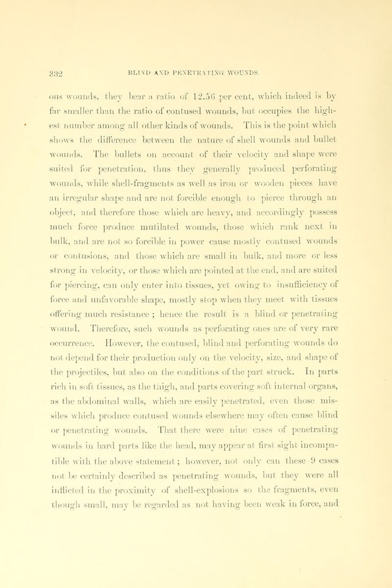 oiis wounds, they bear ji ratio of 12.56 percent, which indeed is by far smaller than the ratio of contused wounds, but occupies the high- esi number among nil other kinds of wounds. This is the point which shows the difference between the nature of shell wounds and bullet wounds. The bullets on account of their velocity and shape were suited for penetration, thus they generally produced perforating wounds, while shell-fragments as well as iron or wooden pieces have an irregular shape and are not forcible enough to pierce through an object, and therefore those which are heavy, and accordingly possess much force produce mutilated wounds, those which rank next in hulk, and arc noi so forcible in power cause mostly contused wounds or contusions, and those which are small in bulk, and more or less strong in velocity, or those which are pointed at the end, anil are suited for piercing, can only enter into tissues, vet owing to insufficiency of force and unfavorable shape, mostly stop when they meet with tissues offering much resistance ; hence the result is a. blind or penetrating wound. Therefore, such wounds as perforating ones are of very rare occurrence. However, the contused, blind and perforating wounds do not depend for their production only on the velocity, size, and shape of the projectiles, hut also on the conditions of the part struck. In parts rich in soft tissues, as the thigh, and parts covering soft internal organs, as the abdominal walls, which are easily penetrated, even those mis- siles which produce contused wounds elsewhere may often cause blind or penetrating wounds. That there were nine cases of penetrating wounds in hard parts like the head, may appear at first sighl incompa- tible with the above statement ; however, not only can these 'J cases not be certainly described as penetrating wounds, hut they were all inflicted in the proximity of shell-explosions so the fragments, even though small, may he regarded as not having been weak in force, and