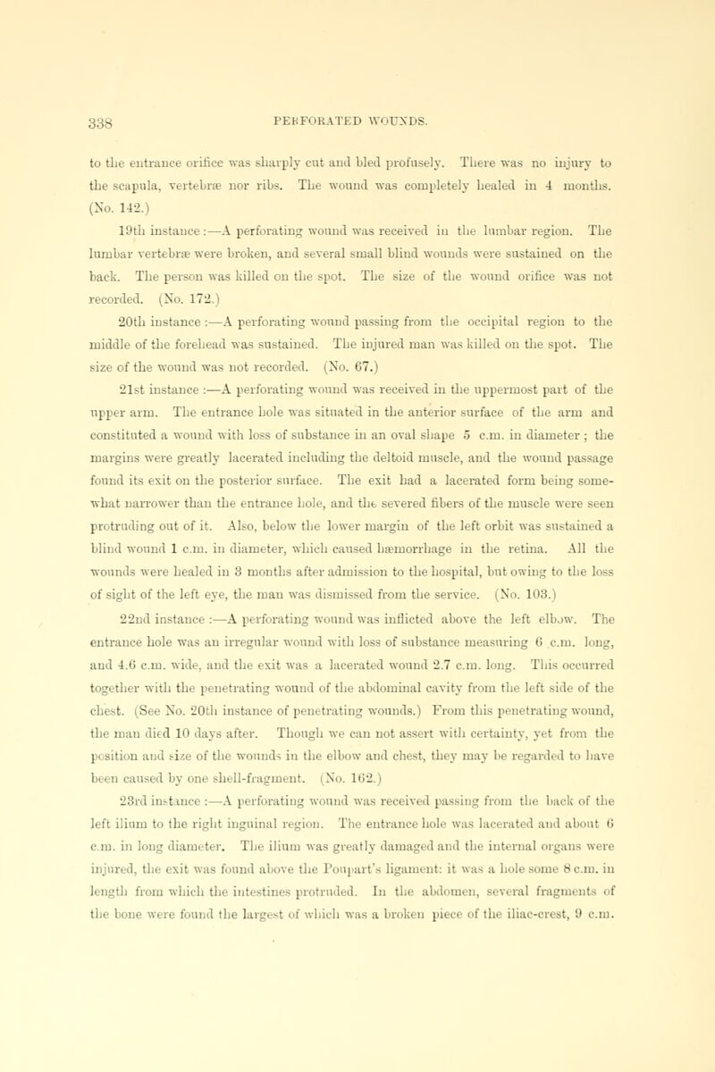 to the entrance orifice was sharply cut and bled profusely. There was no injury to the scapula, vertebrae nor ribs. The wound was completely bealed in 4 months. (No. 142.) 19th instance :—A perforating wound was received in the lumbar region. The lumbar vertebra? were broken, and several small blind wounds were sustained on the back. The person was killed on the spot. The size of the wound orifice was not recorded. (No. 172.) 20th instance :—A perforating wound passing from the occipital region to the middle of the forehead was sustained. The injured man was killed on the spot. The size of the wound was not recorded. (No. 67.) 21st instance :—A perforating wound was received in the uppermost part of the upper arm. The entrance hole was situated in the anterior surface of the arm and constituted a wound with loss of substance in an oval shape 5 cm. in diameter ; the margins were greatly lacerated including the deltoid muscle, and the wound passage found its exit on the posterior surface. The exit had a lacerated form being some- what narrower than the entrance hole, and the severed fibers of the muscle were seen protruding out of it. Also, below the lower margin of the left orbit was sustained a blind wound 1 cm. in diameter, which caused ha?morrhage in the retina. All the wounds were healed in 3 months after admission to the hospital, but owing to the loss of sight of the left eye, the man was dismissed from the service. (No. 103.) 22nd instance :—A perforating wound was inflicted above the left elbjw. The entrance hole was an irregular wound with loss of substance measuring 6 cm. long, and 4.6 cm. wide, and the exit was a lacerated wound 2.7 cm. long. This occurred together with the penetrating wound of the abdominal cavity from the left side of the chest. (See No. 20th instance of penetrating wounds.) From this penetrating wound, the man died 10 days after. Though we can not assert with certainty, yet from the position and size of the wounds in the elbow and chest, they may be regarded to have been caused by one shell-fragment. (No. 162.) 23rd instance :—A perforating wound was received passing from the back of the left ilium to the right inguinal region. The entrance hole was lacerated and about 6 cm. in long diameter. The ilium was greatly damaged and the internal organs were injured, the exit was found above the Poupart's ligament: it was a hole some 8 cm. in length from which the intestines protruded. In the abdomen, several fragments of the bone were found the largest of which was a broken piece of the iliac-crest, 9 cm.