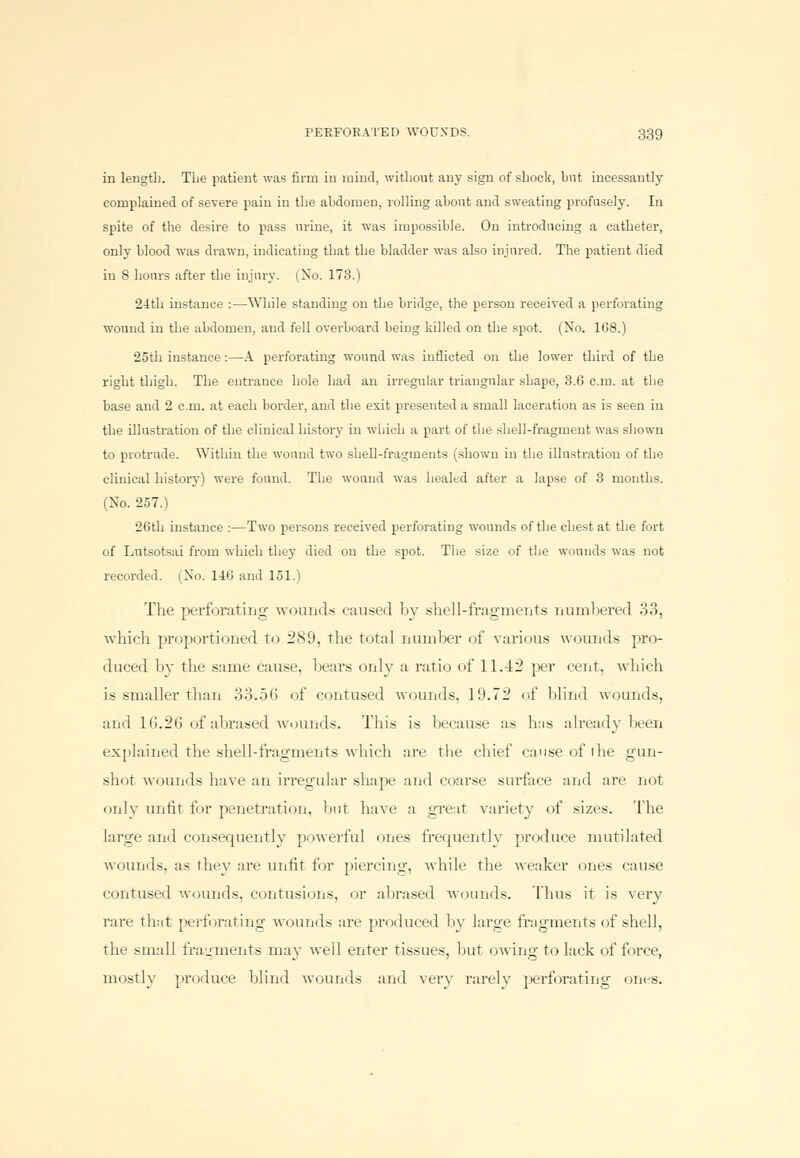 in length. The patient was firm in mind, without any sign of shock, hut incessantly complained of severe pain in the abdomen, rolling about and sweating profusely. In spite of the desire to pass urine, it was impossible. On introducing a catheter, only blood was drawn, indicating that the bladder was also injured. The patient died in 8 hours after the injury. (No. 173.) 24th instance :—While standing on the bridge, the person received a perforating wound in the abdomen, and fell overboard being killed on the spot. (No. 168.) 25th instance:—A perforating wound was inflicted on the lower third of the right thigh. The entrance hole had an irregular triangular shape, 3.6 cm. at the base and 2 cm. at each border, and the exit presented a small laceration as is seen in the illustration of the clinical history in which a part of the shell-fragment was shown to protrude. Within the wound two shell-fragments (shown in the illustration of the clinical history) were found. The wound was healed after a lapse of 3 months. (No. 257.) 26th instance :—Two persons received perforating wounds of the chest at the fort of Lntsotsai from which they died on the spot. The size of the wounds was not recorded. (No. 146 and 151.) The perforating -wounds caused by shell-fragments numbered 33, which proportioned to 289, the total number of various wounds pro- duced by the same cause, bears only a ratio of 11.42 per cent, which is smaller than 33.56 of contused wounds, 19.72 of blind wounds, and 16.26 of abrased wounds. This is because as bus already been explained the shell-fragments which are the chief cause of the gun- shot wounds have an irregular shape and coarse surface and are not only unfit for penetration, but have a great variety of sizes. The large and consecpiently powerful ones frequently produce mutilated wounds, as rhey are unfit for piercing, while the weaker ones cause contused wounds, contusions, or abrased wounds. Thus it is very rare that perforating wounds are produced by large fragments of shell, the small fragments may well enter tissues, but owing to lack of force, mostly produce blind wounds and very rarely perforating ones.