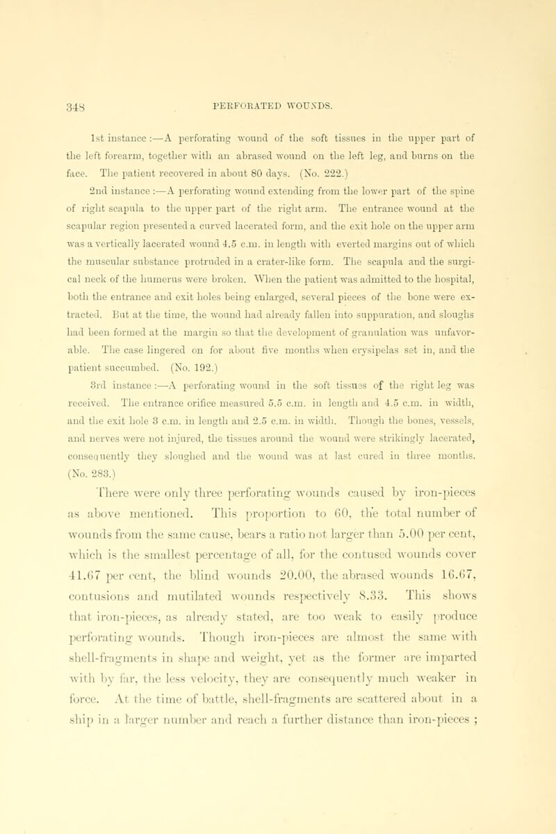 1st instance :—A perforating wound of the soft tissues in the upper part of the left forearm, together with an abrased wound on the left leg, and burns on the face. The patient recovered in about 80 days. (No. 222.) 2nd instance :—A perforating wound extending from the lower part of the spine of right scapula to the upper part of the right arm. The entrance wound at the scapular region presented a curved lacerated form, and the exit hole on the upper arm was a vertically lacerated wound 4.5 cm. in length with everted margins out of which the muscular substance protruded in a crater-like form. The scapula and the surgi- cal neck of the humerus were broken. When the patient was admitted to the hospital, both the entrance and exit holes being enlarged, several pieces of the bone were ex- tracted. But at the time, the wound had already fallen into suppuration, and sloughs had been formed at the margin so that the development of granulation was unfavor- able. The case lingered on for about five months when erysipelas set in, and the patient succumbed. (No. 192.) 3rd instance :—A perforating wound in the soft tissues of the right leg wTas received. The entrance orifice measured 5.5 cm. in length and 4.5 cm. in width, and the exit hole 3 cm. in length and 2.5 cm. in width. Though the bones, vess, ils, and nerves were not injured, the tissues around the wound were strikingly lacerated, consequently they sloughed and the wound was at last cured in three months. ( No. 283.) There were only three perforating wounds caused by iron-pieces as above mentioned. This proportion to 60, the total number of wounds from the same cause, bears a ratio not larger than 5.00 per cent, which is The smallest percentage of all, for the contused wounds cover 41.67 per cent, the blind wounds 20.00, the abrased wounds 16.67, contusions and mutilated wounds respectively 8.33. This shows thai iron-pieces, as already stated, are too weak to easily produce perforating wounds. Though iron-pieces are almost the same with shell-fragments in shape and weight, yel as the former are imparted with by far, the less velocity, they are consequently much weaker in force. At the time of battle, shell-fragments are scattei'ed aboul in a ship in a larger number and reach :i further distance than iron-pieces ;