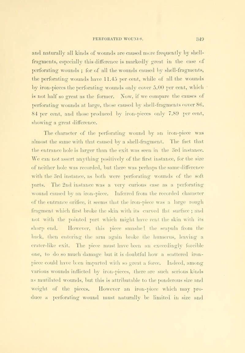 and naturally all kinds of wounds are caused more frequently by shell- fragments, especially this difference is markedly great in the case of perforating wounds ; for of all the wounds caused by shell-fragments, the perforating wounds have 11.45 per cent, while of all the wounds by iron-pieces the perforating wounds only cover 5.00 per cent, which is not half so great as the former. Now, if we compare the causes of perforating wounds at large, those caused by shell-fragments cover 86. 84 per cent, and those pi-oduced by iron-pieces only 7.89 percent, showing1 a great difference. The character of the perforating wound by an iron-piece was almost the same with that caused hv a shell-fragment. The fact that the entrance hole is larger than the exit was seen in the 3rd instance. We can not assert anything positively of the first instance, for the size of neither hole was recorded, hut there was perhaps the same difference with the 3rd instance, as both were perforating wounds of the soft parts. The 2nd instance was a very curious case as a perforating wound caused hv an iron-piece. Inferred from the recorded character of the entrance orifice, it seems that the iron-piece was a large rough fragment which first broke the skin with its curved flat surface ; and not with the pointed part which might have rent the skin with its sharp end. However, this piece smashei the scapula from the back, then entering the arm again broke die humerus, leaving a crater-like exit. The piece must have been an exceedingly forcible one, to do so much damage but it is doubtful how a scattered iron- piece could have lien imparted with so great a force, indeed, among various wounds inflicted by iron-pieces, there are such serious kinds as mutilated wounds, but tins is attributable to the ponderous size and weight of the pieces. However an iron-piece which may pro- duce a perforating wound must naturally he limited in size and