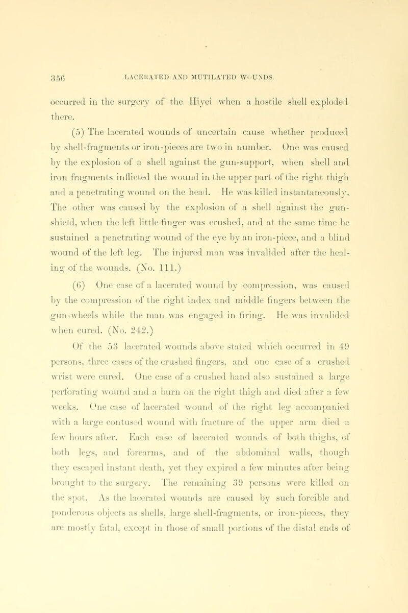 occurred in the surgery of the Biyei when a hostile shell exploded there. (5) The lacerated wounds of uncertain cause whether produced hv shell-fragments or iron-pieces are two in number. One was caused bv the explosion of a shell against the gun-support, when shell and iron fragments inflicted the wound in the upper part of the right thigh and a penetrating wound on the head. He was killed instantaneously. The other was caused by the explosion of a shell against the gun- shield, when the left little finger was crushed, and at the same time he sustained a penetrating wound of the eye by an iron-piece, and a blind wound of the left leg. The injured man was invalided after the heal- ing of the wounds. (Xo. 111.) ((!) One case of a lacerated wound by compression, was caused bv the compression of the right index and middle fingers between the gun-wheels while the man was engaged in tiring. He was invalided when cured. (Xo. 242.) < )f the 53 lacerated wounds above stated which occurred in 49 persons, three cases of the crushed fingers, and one case of a crushed wrist were cured. One case of a crushed hand also sustained a large perforating wound and a burn on the righl thigh and died after a lew weeks. One case of lacerated wound of the riidit leg accompanied with a large contused wound with fracture of the upper arm died a lew hours after. Each case of lacerated wounds of both thighs, of both legs, ami forearms, and of the abdominal walls, though escaped instanl death, vet they expired a few minutes after being brought to the surgery. The remaining .>'.i persons were killed on the spot. A.s the Lacerated wounds are caused by such forcible and ponderous objects as shells, large shell-fragments, 0X' iron-pieces, they ire mostly fatal, except iii those of small portions of the distal ends of