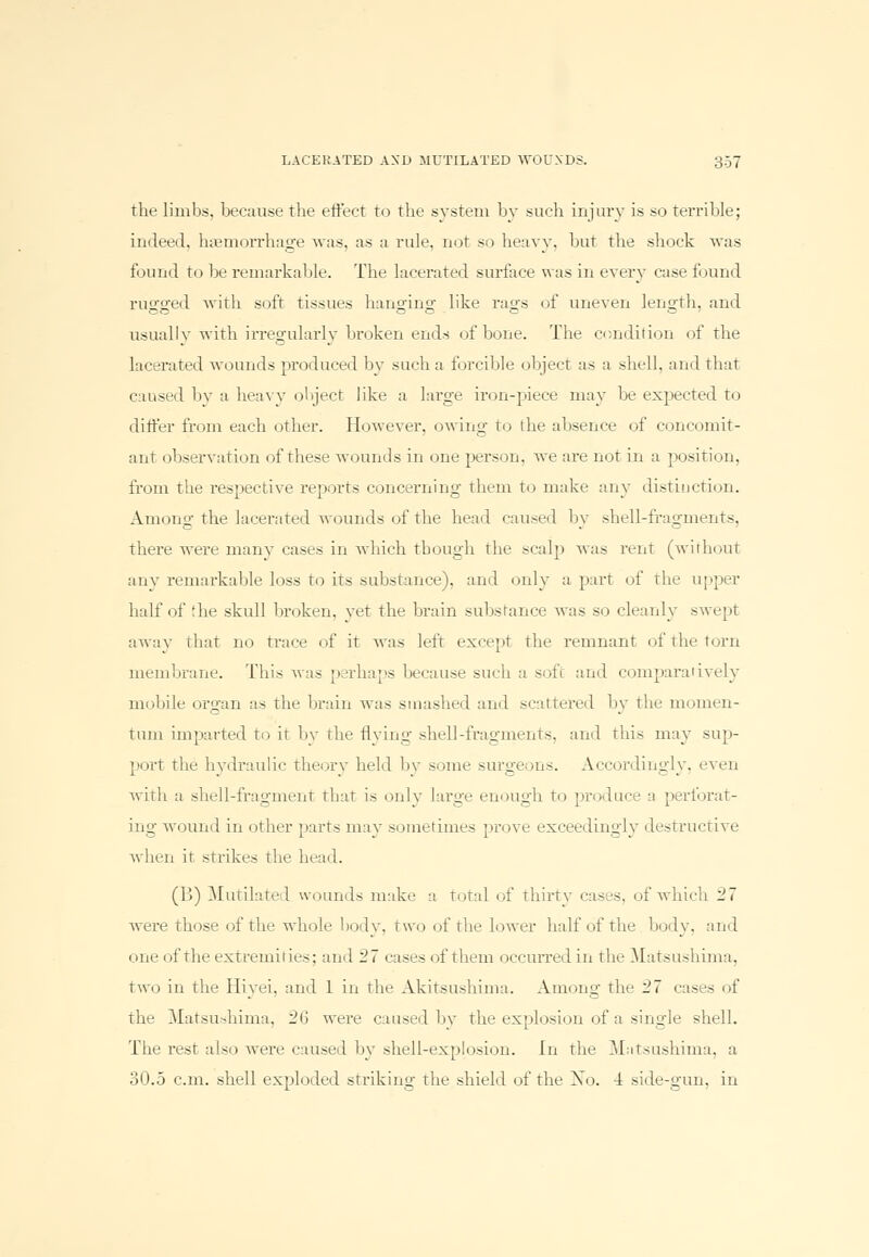 the limbs, because the effect to the system by such injury is so terrible; indeed, hemorrhage was, as a rule, not so heavy, but the shock was found to be remarkable. The lacerated surface was in every case found rugged with soft tissues hanging like rags of uneven length, and CO O C C *—- ' usually with irregularly broken ends of bone. The condition of the lacerated wounds produced by such a forcible object as a shell, and that caused by a heavy object like a Luge iron-piece may be expected to differ from each other. However, owing- to the absence of concomit- ant observation of these wounds in one person, we are not in a position. from the respective reports concerning them to make any distinction. Among the lacerated wounds of the head caused by shell-fragments, there were many cases in which though the scalp was rent (without any remarkable loss to its substance), ami only a part of the upper half of the skull broken, vet the brain substance was so cleanly swept awav that no trace of it was left except the remnant of the torn membrane. This was perhaps because such a soft and comparatively mobile organ as the brain was smashed and scattered by the momen- tum imparted to it by the flying shell-fragments, ami this may sup- port the hydraulic theory held by some surgeons. Accordingly, even with a shell-fragment that is only large enough to produce a perforat- ing wound in other parts may sometimes prove exceedingly destructive when it strikes the head. (B) Mutilated wounds make a total of thirty cases, of which 27 were those of the whole body, two of the lower half of the body, and one of the extremities; and 27 cases of them occurred in the Matsushima, two in the Hivei. and 1 in the Akitsushima. Among1 the 27 cases of the Matsushima, -Mi were caused by the explosion of a single shell. The rest also were caused by shell-explosion. In the Matsushima, a 30.5 cm. shell exploded striking the shield of the Xo. 4 side-gun, in