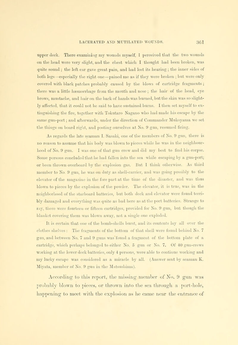 upper deck. There examining my wounds myself, I perceived that the two wounds on the head were very slight, and the chest which I thought had heen broken, was quite sound ; the left ear gave great pain, and had lost its hearing ; the inner sides of both legs—especially the right one—pained me as if they were broken ; but were only covered with black patches probably caused by the blows of cartridge fragments ; there was a little haemorrhage from the mouth and nose ; the hair of the head, eye brows, mustache, and hair on the back of hands was burned, but the skin was so slight- ly affected, that it could not be said to have sustained burns. I then set myself to ex- tinguishing the fire, together with Tokutaro Nagano who had made his escape by the same gun-port; and afterwards, under the direction of Commander Mukoyama we set the things on board right, and posting ourselves at No. 9 gun, resumed firing. As regards the late seaman I. Sasaki, one of the members of No. 9 gun, there is no reason to assume that his body was blown to pieces while he was in the neighbour- hood of No. 9 gun. I was one of that gun crew and did my best to find his corpse. Some persons concluded that he had fallen into the sea while escaping by a gun-port; or been thrown overboard by the explosion gas. But I think otherwise. As third member to No. 9 gun, he was on duty as shell-carrier, and was going possibly to the elevator of the magazine in the fore part at the time of the disaster, and was thus blown to pieces by the explosion of the powder. The elevator, it is true, was in the neighborhood of the starboard batteries, but both deck and elevator were found terri- bly damaged and everything was quite as bad here as at the port batteries. Strange to siy, there were fourteen or fifteen cartridges, provided for No. 9 gun, but though the blanket covering them was blown away, not a single one exploded. It is certain that one of the bomb-shells burst, and its contents lay all over the clothes shelves : The fragments of the bottom of that shell were found behind No. 7 gun, and between No. 7 and 9 guns was'fonnd a fragment of the bottom plate of a cartridge, which perhaps belonged to either No. 5 gun or No. 7. Of 40 gun-crews working at the lower deck batteries, only 4 persons, were able to continue working and my lucky escape was considered as a miracle by all. (Answer sent by seaman K. Miyata, member of No. 9 gun in the Matsuslihna). According to this report, the missing member of No. 9 gun was probably blown to pieces, or thrown into the sea, through a port-hole, happening to meet with the explosion as he came near the entrance of