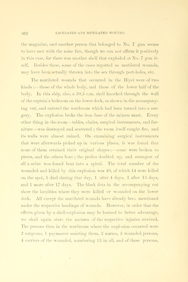 the magazine, and another person that belonged to No. 7 gun seems to have met with the same fate, though we can not affirm it. positively in this ease, for there was another shell that exploded at No. 7 gun it- self. Besides these, some of the cases reported as mutilated wounds, may have been actually thrown into the sea through port-holes, etc. The mutilated wounds that occurred in the Hiyei were of two kinds:—those of the whole body, and those of the lower half of the body. In this ship, also, a 30.5 cm. shell knocked .through the wall of the captain's bedroom on the lower (leek, as shown in the accompany- ing cut, and entered the wardroom which had been turned into a sur- gery. The explosion broke the iron base of the mizzen mast. Every other thing1 in the room—tables, chairs, surgical instruments, and I'm1- ■ niture—was destroyed and scattered ; the room itself caught fire, and its walls were almost ruined. On examining surgical instruments O O that were afterwards picked up in various places, it was found that none of them retained their original shapes:—some were broken to pieces, and the others bent ; the probes doubled up, and strangest of all a sabre W;is found bent into a spiral. The Total number of the wounded and killed by this explosion was 40, of which 14 were killed on the spoT, 1 died during that da v. 1 after 4 days. 1 after 15 days, and 1 more after 17 days. The black dots in the accompanying cut show the Localities where they were killed or wounded on the lower 'lec|<. All except the mutilated wounds have already been mentioned under the respective headings of wounds. However, in order that the effects given by a shell-explosion may he learned to better advantage, we shall again state the natures of the respective injuries received. 1 he persons then in the wardroom where tin' explosion occurred were 2 surgeons, 1 paymaster assisting them, .> nurses. .. wounded perso 1 carriers of the wounded, numbering 13 in all, and of these persons,