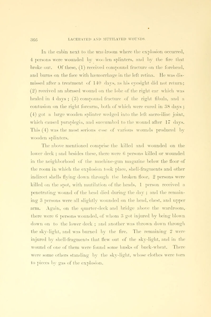 In the cabin next to tin.- wardroom where the explosion occurred, 4 persons were wounded by wooden splinters, and by the fire that broke out. Of these, (1) received compound fracture on the forehead, and burns on the face with haemorrhage in the left retina. He was dis- missed after a treatment of 140 days, as his eyesight did not return; (2) received an abrased wound on the lobe of the right ear which was healed in 4 days ; (3) compound fracture of tin- right fibula, ami :i contusion on the right forearm, both of which were cured in 38 day- ; (4) got a large wooden sphnter wedged into the left sacro-iliac joint, which caused paraplegia, and succumbed to the wound after 17 days. This (4) was the most serious c=ise of various wounds produced by wooden splinters. The above mentioned comprise the billed and wounded on the lower deck ; and besides these, there were l! persons killed or wounded in the neighborh 1 of the machine-gun magazine below the floor of the room in which the explosion took place, shell-fragments and other indirect shells flying down through the broken floor. 2 persons were killed on the spot, with mutilation of the heads, 1 person received a penetrating wound of the head died during the day : and the remain- ing .> persons were all slightly wounded on the head, chest, and upper arm. Again, on the quarter-deck and bridge above the wardroom, there were ii persons wounded, of whom 3 got injured by being blown down on to the lower deck : and another was thrown down through the sky-light, and was burned by the tire. The remaining _ were injured by shell-fragments that Hew out of the sky-light, ami in the wound of one of them were found some husks of buck-wheat. [here were some others standing by the sky-light, whose clothes were torn to pieces b\ gas of the explosion.