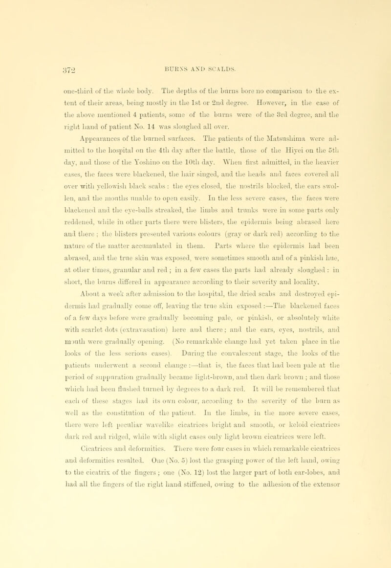 37-2 BDRSS AKD SCALDS one-third of the whole body. The depths of the burns bore no comparison to the ex- tent of their areas, being mostly in the 1st or 2nd degree. However, in the ease of the above mentioned 4 patients, some of the burns were of the 3rd degree, and the right hand of patient No. 14 was sloughed all over. Appearances of the burned surfaces. The patients of the Matsushima were ad- mitted to the hospital on the 4th day after the battle, those of the Hiyei on the uth day. and those of the Yoshino on the 10th day. When first admitted, in the heavier e ises, the faces were blackened, the hair singed, and the heads and faces covered all over with yellowish black scabs : the eyes closed, the nostrils blocked, the ears swol- len, and the mouths unable to open easily. In the less severe cases, the faces were blackened and the eye-balls streaked, the limbs and trunks were in some parts only reddened, while in other parts there were blisters, the epidermis being abrased here and there ; the blisters presented various colours (gray or dark red) according to the nature of the matter accumulated in them. Parts where the epidermis had been abrased, and the true skin was exposed, were sometimes smooth and of a pinkish hue, at other times, granular and red ; in a few cases the parts had already sloughed : in short, the burns differed in appearauce according to their severity and locality. About a week after admission to the hospital, the dried scabs and destroyed epi- dermis had gradually come off, leaving the true skin exposed :—The blackened faci - of a few days before were gradually becoming pale, or pinkish, or absolutely white with scarlet dots (extravasation) here and there; and the ears, eyes, nostrils, and mouth were gradually opening. (No remarkable change had yet taken place in the looks of the less serious cases i. During the convalescent stage, the looks of the patients underwent a second change:—that is, the faces that had been pale at tie- period of suppuration gradually became light-brown, and then dark brown ; and those which had been flushed tinned by degrees to a dark red. It will be remembered that each of these had its own colour, according to the severity of the burn as w.ll as the constitution of the patient. In the limbs, in the more severe cases, there were left peculiar wavelike cicatrices bright and smooth, or keloid cicatrices dark red and ridged, while with slight cases only light brown cicatrices were left. t Beatrices and deformities. There were four cases in which remarkable cicatrices and deformities resulted. One (No. 5) losl the grasping power oi tb i left hind, owing to the cicatrix of the lingers ; one (No. 12) lost the larger part of both ear-lobes, and had all the lingers of the right hand stiffened, owing to the adhesion of the extensor