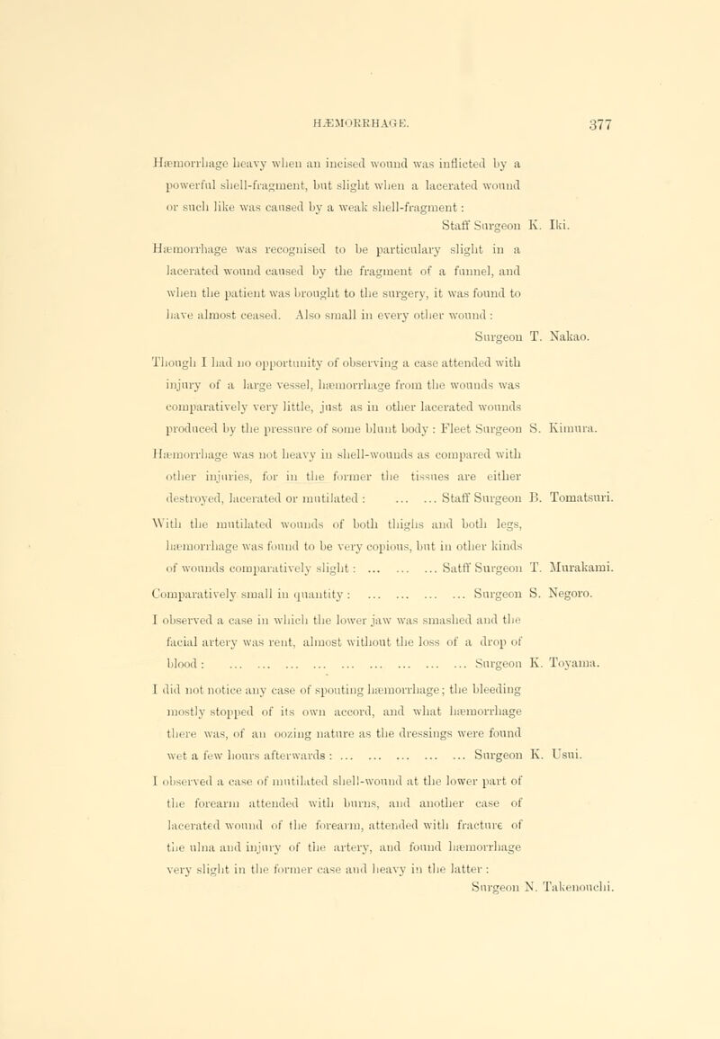 Haemorrhage heavy when an incised wound was inflicted hy a powerful shell-fragment, but slight when a lacerated wound or such like was caused by a weak shell-fragment : Staff Surgeon K. Iki. Haemorrhage was recognised to be particularly slight in a lacerated wound caused by the fragment of a funnel, and when the patient was brought to the surgery, it was found to have almost ceased. Also small in every other wound : Surgeon T. Nakao. Though I had no opportunity of observing a case attended with injury of a large vessel, hemorrhage from the wounds was comparatively very little, just as in other lacerated wounds produced by the pressure of some blunt body : Fleet Surgeon S. Kimura. Haemorrhage was not heavy in shell-wounds as compared with other injuries, for in the former the tissues are either destroyed, lacerated or mutilated: Staff Surgeon B. Tomatsuri. With the mutilated wounds of both thighs and both legs, haemorrhage was found to be very copious, but in other kinds of wounds comparatively slight : Satff Surgeon T. Murakami. Comparatively small in quantity : Surgeon S. Negoro. I observed a case in which the lower jaw was smashed and the facial artery was rent, almost without the loss of a drop of blood: Surgeon K. Toyama. I did not notice any case of spouting haemorrhage; the bleeding mostly stopped of its own accord, and what hemorrhage there was, of an oozing nature as the dressings were found wet a few hours afterwards : Surgeon K. Usui. I observed a case of mutilated shell-wound at the lower part of the forearm attended with burns, and another case of lacerated wound of the forearm, attended with fracture of the ulna and injury of the artery, and found haemorrhage very slight in the former case and heavy in the latter : Surgeon N. Takenonchi.