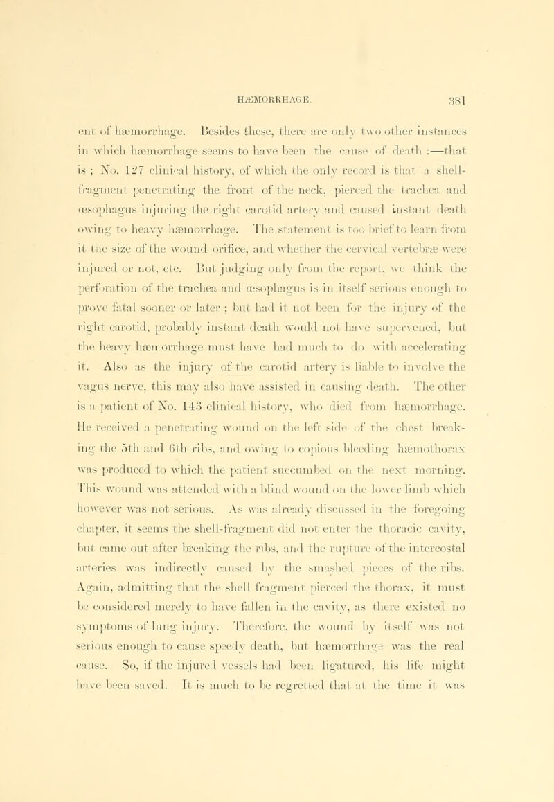 etit of haemorrhage. Besides these, there are only two other instances in which haemorrhage .seems to have been the cause of death :—that is ; Xo. 127 clinical history, of which the only record is that a shell- fragment penetrating the front of the neck, pierced the trachea and oesophagus injuring the right carotid artery and caused instant death owing1 to heavy haemorrhage. The statement is too brief to learn from it the size of the wound orifice, and whether the cervical vertebrae were injured or not, etc. But judging only from the report, we think the perforation of the trachea and oesophagus is in irsclf serious enough to prove fatal sooner or later ; but hail it not been for the injury of the right carotid, probably instant death would not have supervened, but the heavy haemorrhage must have had much to do with accelerating it. Also as the injury of the carotid artery is liable to involve the vagus nerve, this may also have assisted in causing death. The other is a patient of Xo. 143 clinical history, who died from haemorrhage, lie received a penetrating wound on the Left side of the chest break- ing the 5th and (3th ribs, and owing to copious bleeding haemothorax was produced to which the patient succumbed on the next morning. I his vvound was attended with a blind wound on the lower limb which however was not serious. As was already discussed in the foregoing chapter, it seems the shell-fragment did not enter the thoracic cavity, hut cnme out after breaking the ribs, and the rupture of the intercostal arteries was indirectly caused l>v the smashed pieces of the ribs. Again, admitting that the shell fragment pierced the thorax, it must he considered merely to have fallen in the cavity, as there existed no symptoms of lung injury. Therefore, the wound by itself was not serious enough to cause speedy death, hut haemorrhage was the real cause. So, if the injured vessels had been ligatured, his life might have been saved. It is much to he regretted that at the time ir was