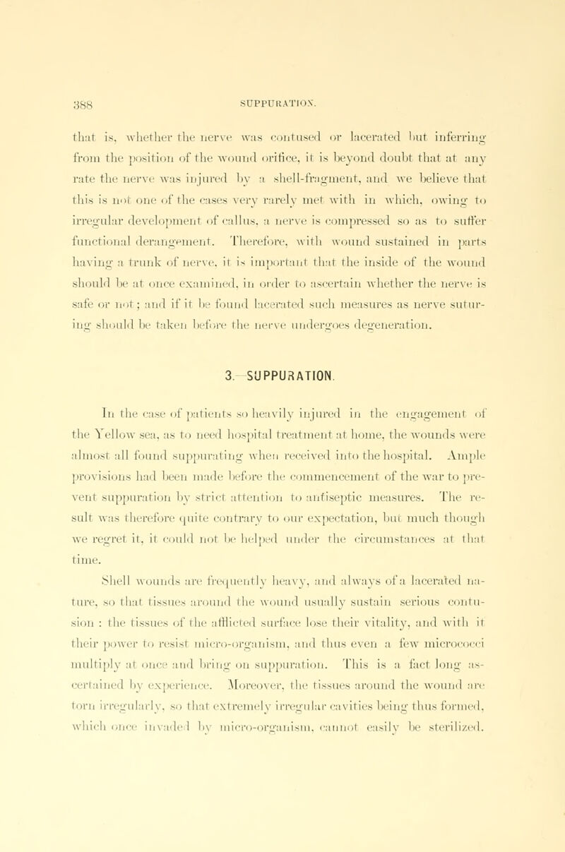 that is. whether the nerve was contused or lacerated lmt inferring from the position of the wound orifice, it is beyond doubt that at any rate the nerve was injured by a shell-fragment, and we believe that this is not one of the eases very rarely met with in which, owing to irregular development of callus, a nerve is compressed so as to suffer functional derangement. Therefore, with wound sustained in parts having a trunk of nerve, it is important that the inside of the wound should be at once examined, in order to ascertain whether the nerve is safe or not ; and if it be found lacerated such measures as nerve sutur- ing should be taken before the nerve undergoes degeneration. 3. SUPPURATION. In the case of patients so heavily injured in the engagement of the Yellow sea. as to need hospital treatment at home, the wounds were almost all found suppurating when received into the hospital. Ample provisions had been made before the commencement of the Avar to pre- vent suppuration by strid attention to antiseptic measures. The re- sult was therefore quite contrary to our expectation, but much though we regret it. it could not In- helped under the circumstances at thai time. Shell wounds are frequently heavy, and always of a lacerated na- ture, so thai tissues around the wound usually sustain serious contu- sion : the tissues of the afflicted surface lose their vitality, and with it their power to resist micro-organism, and thus even a few micrococci multiply at once and bring on suppuration. This is a fact long as- certained hv experience. Moreover, the tissues around the wound are torn irregularly, so that ext remely irregular cavities being thus formed, which i,nee invaded bv micro-organism, cannot easilv be sterilized.