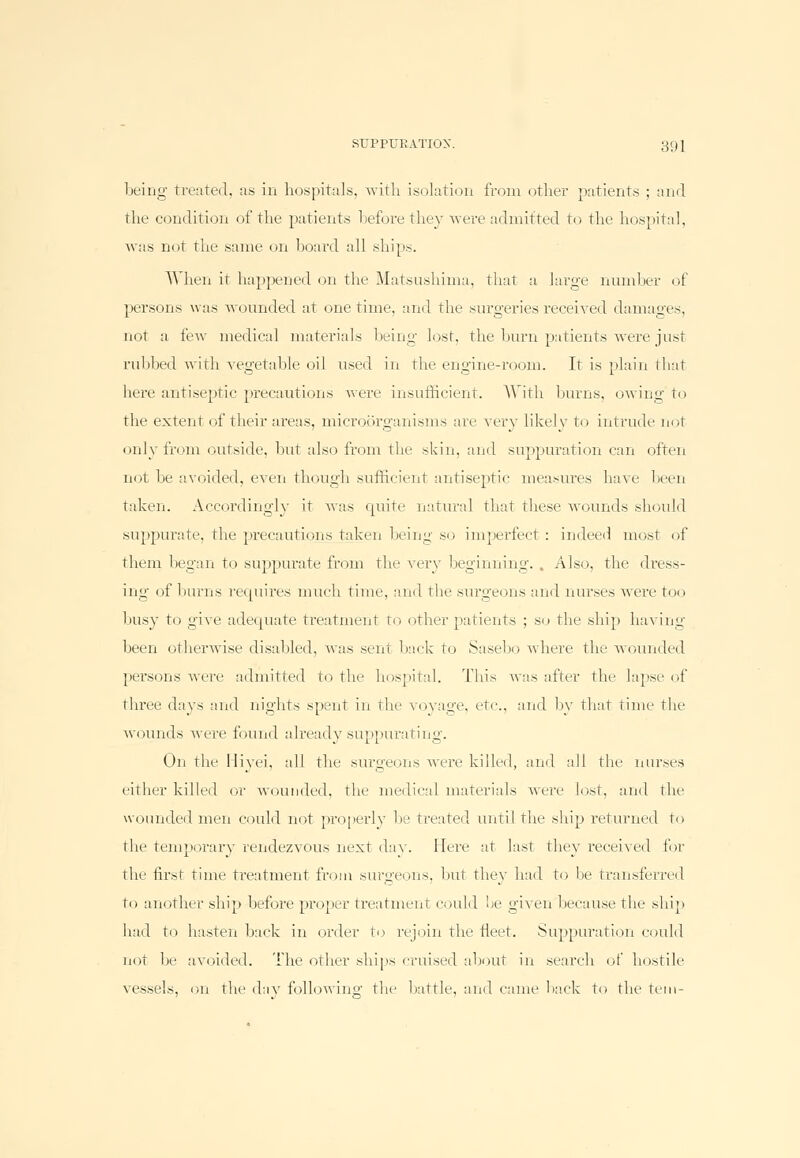 being treated, as in hospitals, with, isolation from other patients ; and the condition of the patients before they were admitted to the hospital, was not the same on board all ships. When it happened on the Matsushima, that a large number of persons was wounded at onetime, and the surgeries received damages, not a few medical materials being lost, the burn patients were just rubbed with vegetable oil used in the engine-room. It is plain that here antiseptic precautions were insufficient. With burns, owing to the extent of their areas, microorganisms are very likely to intrude not only from outside, but also from the skin, and suppuration can often not be avoided, even though sufficient antiseptic measures have been taken. Accordingly it was quite natural that these wounds should suppurate, the precautions taken being so imperfect: indeed most of them began to suppurate from the very beginning. , Also, the dress- ing of burns requires much time, and the surgeons and nurses were too busy to give adequate treatment to other patients ; so the ship having been otherwise disabled, Avas sent back to Sasebo where the wounded persons were admitted to the hospital. This was after the lapse of three days and nights spent in the voyage, etc, and by that time the wounds were found already suppurating. On the Hivei, all the surgeons were killed, and all the nurses either killed or wounded, the medical materials were lost, and the wounded men could not properly be treated until the ship returned to the temporary rendezvous next day. Here at last they received for the first time ti-eatment from surgeons, but they had to lie transferred to another ship before proper treatment could be given because the ship bad to hasten back in order to rejoin the fleet. Suppuration could not be avoided. The other ships cruised about in search of hostile vessels, on the day following the battle, and came back to the tern-