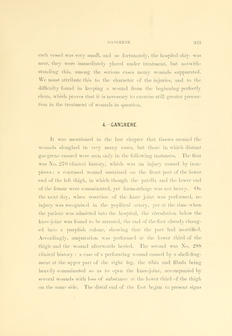 each vessel was very small, and as fortunately, the hospital ship was near, they were immediately placed under treatment, but notwith- standing this, among the serious cases many wounds suppurated. \fye must attribute this to the character of the injuries, and to the difficulty found in keeping a wound from the beginning perfectly clean, which proves that it is necessary to exercise still greater precau- tion in the treatment of wounds in question. 4.-GANGRENE. It was mentioned in the last chapter that tissues around the wounds sloughed in very many cases, bu1 those in which distant gangrene ensued were seen only in the following instances. The first was No. 270 clinical history, which was an injury caused by iron- pieces: a contused wound sustained on the front part of the lower end of the left thigh, in which though the patella and the lower end of the femur were comminuted, yet haemorrhage was not heavy. On the next day, when resection of the knee joint was performed, no injury was recognised in the popliteal artery, yet at the time when the patienl was admitted into the hospital, the circulation below the knee-joint was found to be arrested, the end of the foot already chang- ed into a purplish colour, showing that the part had mortified. Accordingly, amputation was performed a1 the lower third of the thigh and the wound afterwards healed. The second was No. 288 clinical history : a case of a perforating wound caused by a shell-frag- raent at the upper part of the right leg, the tibia and fibula being heavily comminuted so as to open the knee-joint, accompanied by several wounds with loss of substance at the lower third of the thigh on the same side. The distal end of the foot began to present signs