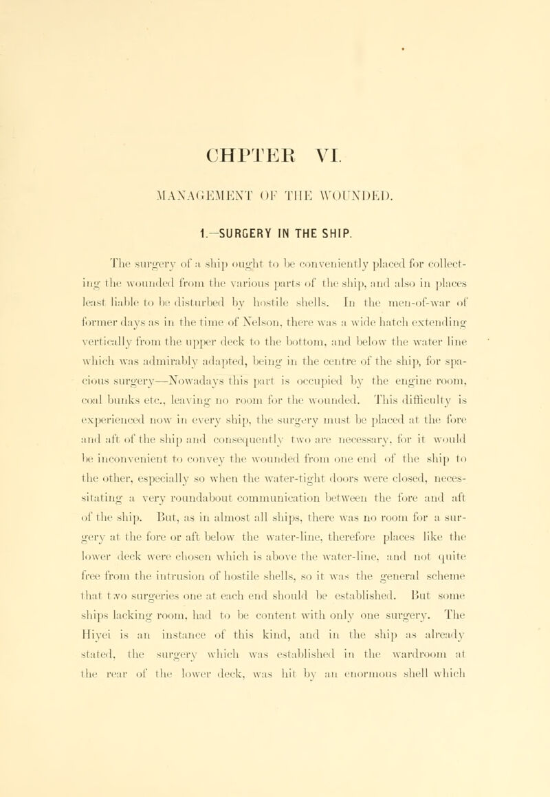 MANAGEMENT OF THE WOUNDED. 1-SURGERY IN THE SHIP. The surgery of si ship ought to be conveniently placed for collect- ing the wounded from the various parts of the ship, and also in places least liable to be disturbed by hostile shells. In the men-of-war of former days as in the time of Nelson, there was a wide hatch extending vertically from the upper deck to the bottom, and below the water line which was admirably adapted, being in the centre of the ship, for spa- cious surgery—Nowadays this part is occupied by the engine room, coal bunks etc., leaving no room for the wounded. This difficulty is experienced now in every ship, the surgery must be placed at the lore and aft of the ship and consequently two are necessary, for it would be inconvenient to convex' the wounded from one end of the ship to the other, espeeiallv so when the water-tight doors were closed, neces- sitating a very roundabout communication between the fore and alt of the ship. But, as in almost all ships, there was no room for a sur- gery at the fore or al't below the water-line, therefore places like the lower deck were chosen which is above the water-line, and not quite free from the intrusion of hostile shells, so it was the general scheme that two surgeries one at each end should he established. But some ships lacking room, had to he content with only one surgery. The Hivei is an instance of this kind, and in the ship as already stated, the surgery which was established in the wardroom at the rear of the lower deck, was hit by an enormous shell which