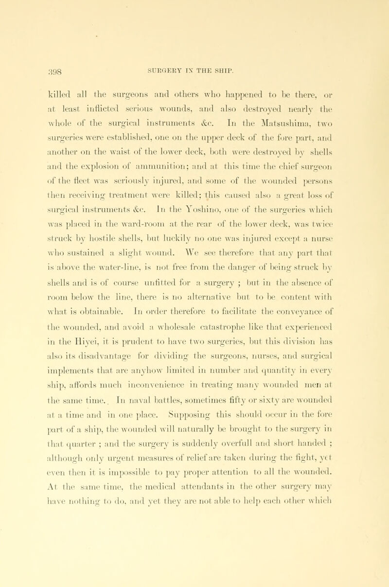 killed all the surgeons and others who happened to be there, or at least inflicted serious wounds, and also destroyed nearly the whole of the surgical instruments &c. In the Matsushima, two surgeries were established, one on the upper deck of the fore part, ami another on the waist of the lower deck, both were destroyed by shells and the explosion of ammunition; and at this time the chief surgeon oftheileet was seriously injured, and some of the wounded persons then receiving treatment were killed; this caused also a greal loss of surgical instruments &c. In the Yoshino, one of the surgeries which was placed in the ward-room at the rear of the lower deck, was twice struck by hostile shells, hut luckily no one was injured except a nurse who sustained a slighl wound. We see therefore that any part that is above the water-line, is not ivrr from the danger of being struck by shells and is of course unfitted for a surgery ; but in the absence of room below the line, there is no alternative hut to he content with what is obtainable. In order therefore to facilitate the conveyance of the wounded, and avoid a wholesale catastrophe like that experienced in the Hiyei, it is prudent to have two surgeries, hut this division has also its disadvantage lor dividing the surgeons, nurses, and surgical implements that are anyhow limited in number and quantity in every ship, affords much inconvenience in treating many wounded men at the same time. In naval hat ties, sometimes fifty or sixty are wounded at a time and in one place. Supposing this should occur in the fore part of a ship, tin' wounded will naturally he brought to the surgery in thai Quarter ; and the surgery is suddenly overfull ami short handed ; although only urgeni measures of relief are taken during the fight, ye 1 even then it is impossible to pay proper attention to all the wounded. At the same time, the medical attendants in the other surgery may