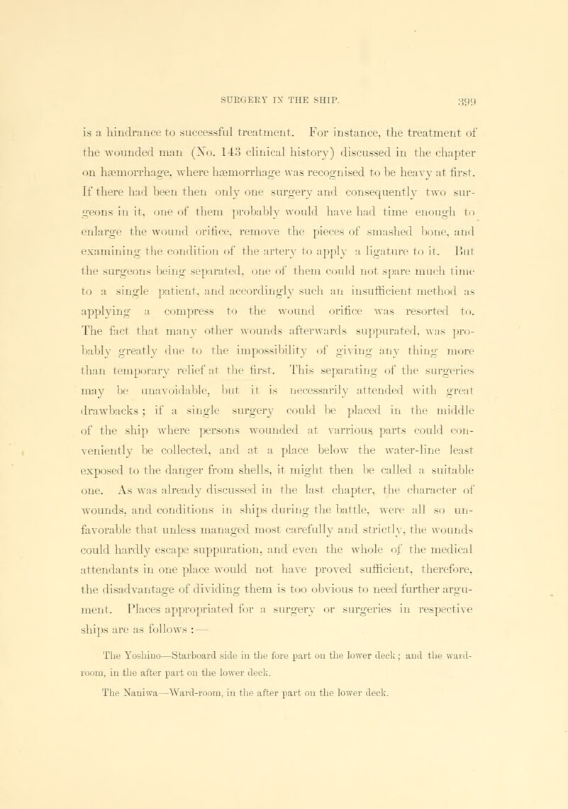 is a hindrance to successful treatment. For instance, the treatment of the wounded man (No. 1 !•> clinical history) discussed in the chapter on haemorrhage, where haemorrhage was recognised to be heavy at first. If there had been then only one surgery and consequently two sur- geons in it. one of them probably would have had time enough to enlarge the wound orifice, remove the pieces of smashed bone, and examining the condition of the artery to apply a ligature to ir. But the surgeons being separated, one of them could not spare much time to a single patient, and accordingly such an insufficient method as applying a compress to the wound orifice was resorted to. The fact that main- other wounds afterwards suppurated, was pro- bably greatly due to the impossibility of giving any thing more than temporary relief at the first. This separating of the surgeries may be unavoidable, but it is necessarily attended with greal drawbacks; if a single surgerj could be placed in the middle of the ship where persons wounded at varrious, parts could con- veniently be collected, and at a place below the water-line leasl exposed to the danger from shells, it might then be called a suitable one. As was already discussed in the last chapter, the character of wounds, and conditions in ships during the battle, -were all so un- favorable that unless managed most carefully and strictly, the wound- could hardly escape suppuration, and even the whole of the medical attendants in one place would uol have proved sufficient, then-fore. the disadvantage of dividing them is too obvious to need further argu- ment. Places appropriated for a surgery or surgeries in respective ships are as follows : — The Yoshino—Starboard side in the fore part 011 the lower deck; and the ward- room, iu the after part on the lower deck. The Naniwa—Ward-room, in the after part on the lower deck.