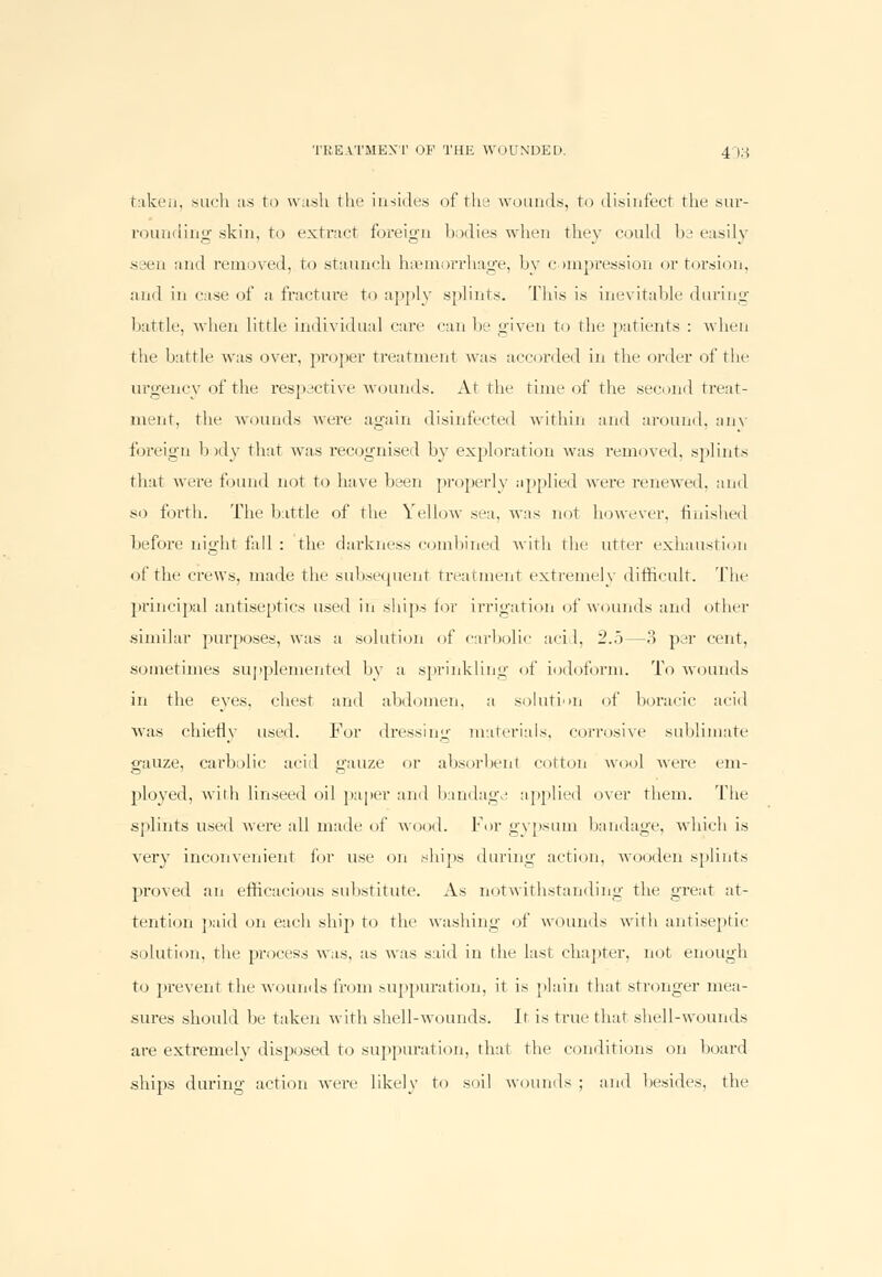 taken, such as to wash the insides of the wounds, to disinfect the sur- rounding skin, to extract foreign bodies when they could be easily seen and removed, to staunch haemorrhage, by compression or torsion, and in case of a fracture to apply splints. This is inevitable during battle, when little individual care can be given to the patients : when the battle was over, proper treatment was accorded in the order of the urgency of the respective wounds. At the time of the second treat- ment, the wounds were again disinfected within and around, any foreign body that was recognised by exploration was removed, splints that were found not to have been properly applied were renewed, and so forth. The battle of the Yellow sea. was not however, finished before night fad : the darkness combined with the utter exhaustion of the crews, made the subsequent treatment extremely difficult. The principal antiseptics used in ships for irrigation of wounds and other similar purposes, was a solution of carbolic acid, 2.5—3 per cent, sometimes supplemented by a sprinkling of iodoform. To wounds in the eyes, chest and abdomen, a solution of boracic acid was chiefly used. For dressing materials, corrosive sublimate gauze, carbolic acid gauze or absorbent cotton wool were em- ployed, witli linseed oil paper and bandagd applied over them. The splints used were all made of wood. For gypsum bandage, which is very inconvenient for use on ships during action, wooden splints proved an efficacious substitute. As notwithstanding the great at- tention paid on each ship to the washing of wounds with antiseptic solution, the process was, as was said in the last chapter, not enough to prevent the wounds from suppuration, it is plain that stronger mea- sures should be taken with shell-wounds. It is true that shell-wounds are extremelv disposed to suppuration, that the conditions on hoard ships during action were likely to soil wounds ; and besides, the