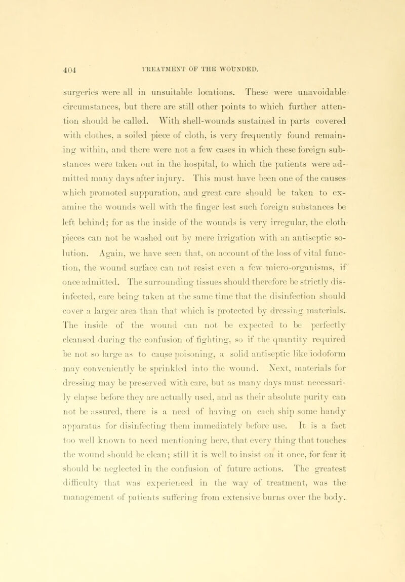 surgeries were all in unsuitable locations. These were unavoidable circumstances, but there are still other points to which further atten- tion should be called. With shell-wounds .sustained in parts covered with clothes, a soiled piece of cloth, is very frequently found remain- ing' within, and there were not a fewr cases in which these foreign sub- stances were taken out in the hospital, to which the patients were ad- mitted many days after injury. This must have been one of the causes which promoted suppuration, and great care should be taken to ex- amine the wounds well with the finger lest such foreign substances be left behind; for as the inside of the wounds is very irregular, the cloth pieces can not be washed out by mere irrigation with an antiseptic so- lution. Again, we have seen that, on account of the loss of vital func- tion, the wound surface can not resist even a few micro-organisms, if (.nee admitted. The surrounding tissues should therefore be strictly dis- infected, care being taken at the same time that the disinfection should cover :i larger area than that which is protected by dressing materials. The inside of the wound can not be expected to be perfectly cleansed during the confusion of fighting, so if the quantity required be not so large as to cause poisoning, a solid antiseptic like iodoform may conveniently be sprinkled into the wound. Next, materials for dressing may be preserved with care, hut as many days must necessari- ly elapse before they are actually used, and as their absolute purity can not be assured, there is a need of having on each ship some handy apparatus for disinfecting them immediately before use. It is a fad too well known to need mentioning here, thai every thing thai touches the wound should be clean; still it is well to insist on it once, for tear it should be neglected in the confusion of future actions. The greatesl difficulty that was experienced in the way of treatment, was the managemenl of patients suffering from extensive burns over the body.