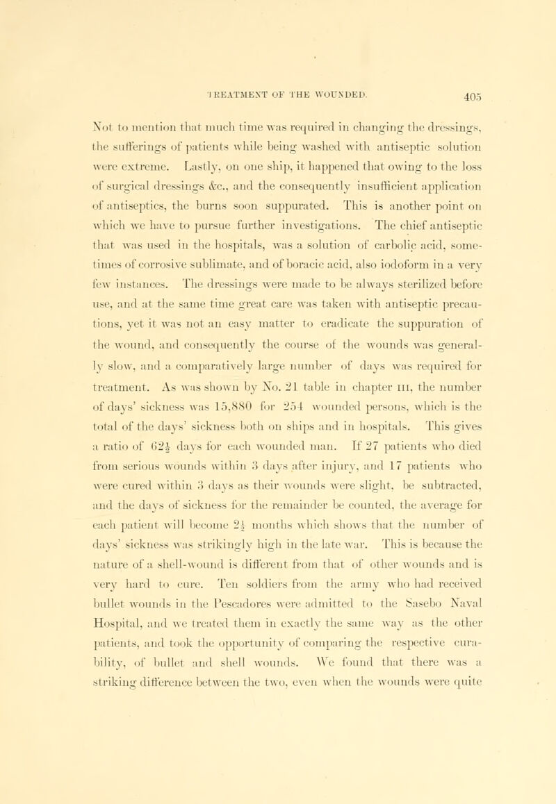 Not tn mention that much time was required in changing the dressings, i In' sufferings of patients while being washed with antiseptic solution were extreme. Lastly, on one ship, it happened that owing to the loss of surgical dressings dec., and the consequently insufficient application of antiseptics, the burns soon suppurated. This is another point on which we have to pursue further investigations. The chief antiseptic that was used in the hospitals, was a solution of carbolic acid, some- times of corrosive sublimate, and of boracic acid, also iodoform in a very few instances. The dressings were made to be always sterilized before use. and at the same time great care was taken with antiseptic precau- tions, vet it was nut an easy matter to eradicate the suppuration of the wound, ami consequently the course of the wounds was general- ly slow, and a comparatively large number of days was required for treatment. As was shown by No. -1 table in chapter III, the number of days' sickness was 15,880 for 254 wounded persons, which is the total of the days' sickness both on ships and in hospitals. This gives a ratio of C>2i days for each wounded man. [f 27 patients who died from serious wounds within .'> days after injury, and 17 patients who were cured within .> days as their wounds were slight, !«■ subtracted, and the days of sickness for the remainder be counted, the average for each patient will heroine 24 months which shows that the number of days' sickness was strikingly high in the late war. This is because the nature of a shell-wound is different from that of other wounds and is very hard to cure. Ten soldiers from the army who had received bullet wounds in the Pescadores were admitted to the Sasebo Naval Hospital, ami we treated them in exactly the same way as the other patients, and took the opportunity of comparing the respective cura- bility, of bullet and shell wounds. We found that there was a striking difference between the two, even when the wounds were quite