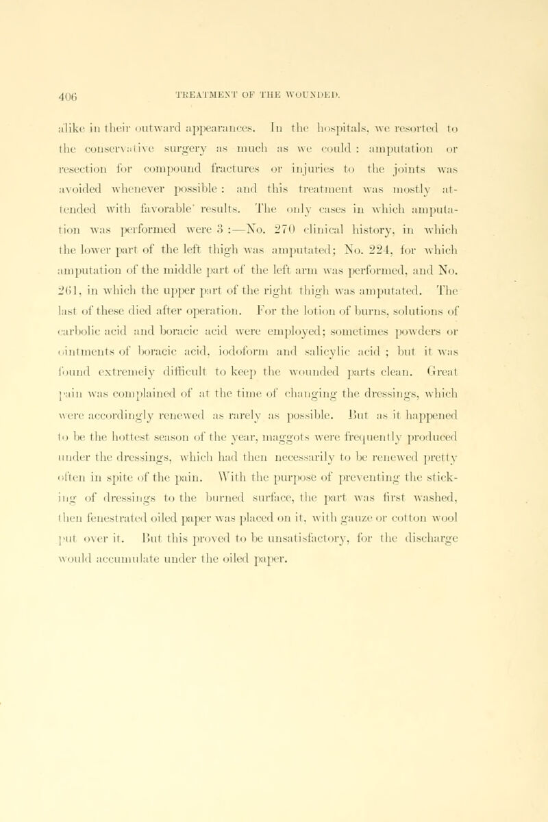 alike in their outward appearances. In the hospitals, we resoi'ted to the conservative surgery as much as we could: amputation or resection for compound fractures or injuries to the joints was avoided whenever possible : and this treatment was mostly at- tended with favorable' insults. The only cases in which amputa- tion was performed were 3 :—No. 270 clinical history, in which ilif lower parr of the left thigh was amputated; No. 22 [, for which amputation of the middle part of the left arm was performed, and No. 261, in which the upper part of the right thigh was amputated. The lasi of these died after operation. Fur the lotion of burns, solutions of carbolic acid and boracic acid were employed; sometimes powders or ointments of boracic acid, iodoform and salicylic acid ; but it was found extremely difficult to keep the wounded parts clean. Great pain was complained of at the time of changing the dressings, which were accordingly renewed as rarely as possible. Ihit as it happened to be the hottest season of the year, maggots were frequently produced under the dressings, which had then necessarily to he renewed pretty often in spite of the pain. With the purpose of preventing the stick- ing of dressings to the burned surface, the part was tirst washed, then fenestrated oiled paper was placed on it. with gauze or cot ton wool put over it. Hut this proved to be unsatisfactory, For the discharge would accumulate under the oiled paper.