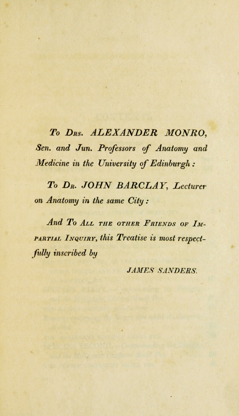 To Drs. ALEXANDER MONRO, Sen. and Jun. Professors of Anatomy and Medicine in the University of Edinburgh : To Dr. JOHN BARCLAY, Lecturer on Anatomy in the same City : And To All the other Friends of Im- partial Inquiry, this Treatise is most respect- fully inscribed by JAMES .SANDERS.