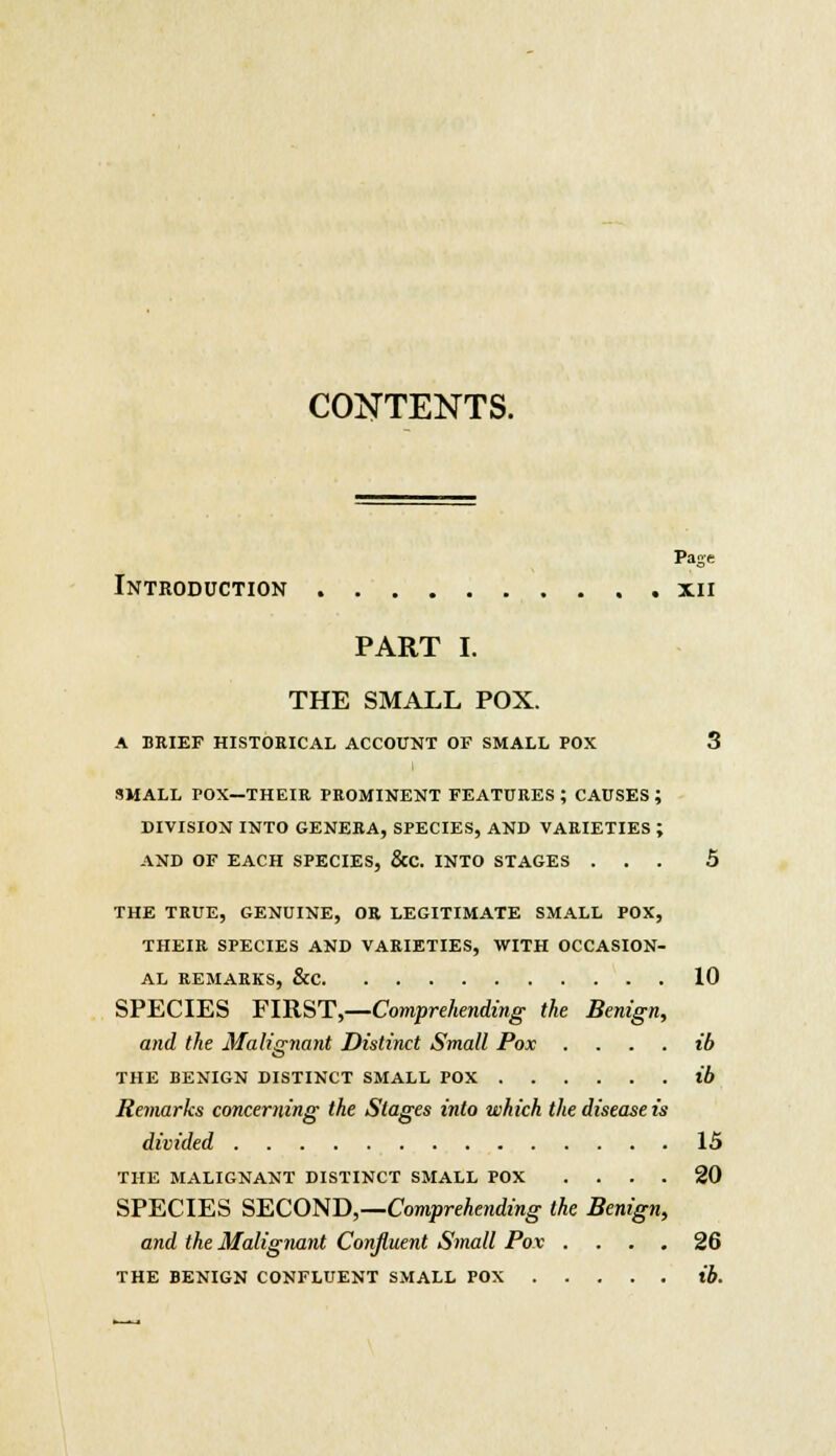 CONTENTS. Page Introduction xn PART I. THE SMALL POX. A BRIEF HISTORICAL ACCOUNT OF SMALL POX 3 SMALL POX—THEIR PROMINENT FEATURES ; CAUSES ; DIVISION INTO GENERA, SPECIES, AND VARIETIES ; AND OF EACH SPECIES, &C. INTO STAGES ... 5 THE TRUE, GENUINE, OR LEGITIMATE SMALL POX, THEIR SPECIES AND VARIETIES, WITH OCCASION- AL REMARKS, &C 10 SPECIES FIRST,—Comprehending the Benign, and the Malignant Distinct Small Pox ib THE BENIGN DISTINCT SMALL POX ib Remarks concerning the Stages into which the disease is divided IS THE MALIGNANT DISTINCT SMALL POX .... 20 SPECIES SECOND,—Comprehending the Benign, and the Malignant Confluent Small Pox .... 26 THE BENIGN CONFLUENT SMALL POX ib.