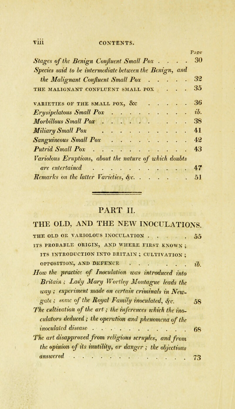 Pape Stages of the Benign Confluent Small Pox .... 30 Species said to be intermediate between the Benign, and the Malignant Confluent Small Pox 32 THE MALIGNANT CONFLUENT SMALL POX ... 35 VAKIETIES OF THE SMALL POX, &C 36 Erysipelaloiis Small Pox ib. Morbillous Small Pox 38 Miliary Small Pox 41 Sanguineous Small Pox 42 Putrid Small Pox 43 Variolous Eruptions, about the nature of which doubts are entertained 47 Remarks on the latter Varieties, 4c .51 PART II. THE OLD, AND THE NEW INOCULATIONS. THE OLD OR VARIOLOUS INOCULATION . . .55 ITS PROBABLE ORIGIN, AND WHERE FIRST KNOWN ; ITS INTRODUCTION INTO BRITAIN ; CULTIVATION ; OPPOSITION, AND DEFENCE ... • . . ib. How the practice of Inoculation was introduced into Britain ; Lady Mary Wortley Montague leads the way ; experiment made on certain criminals in New- gate ; some of the Royal Family inocidaled, fyc. 58 The cultivation of the art; the inferences which the ino- culators deduced; the operation and phenomena of the inoculated disease Qg The art disapproved from religious scruples, and from the opinion of its inutility, or danger ; the objections answered 73