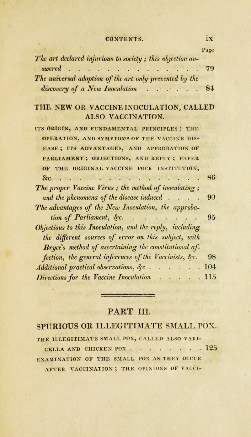 Page The art declared injurious to society ; this objection an- swered 79 The universal adoption of the art only prevented by the discovery of a New Inocidalion 84 THE NEW OR VACCINE INOCULATION, CALLED ALSO VACCINATION. ITS ORIGIN, AND FUNDAMENTAL PRINCIPLES ; THE OPERATION, AND SYMPTOMS OF THE VACCINE DIS- EASE ; ITS ADVANTAGES, AND APPROBATION OF PARLIAMENT ; OBJECTIONS, AND REPLY ; PAPER OF THE ORIGINAL VACCINE POCK INSTITUTION, &c. . . . 86 The proper Vaccine Virus ; the method of inoculating ; and the phenomena of the disease induced .... 90 The advantages of the New Inoculation, the approba- tion of Parliament, fyc 95 Objections to this Inoculation, and the reply, including the different sources of error on this subject, with Bryce's method of ascertaining the constitutional af- fection, the general inferences of the Vaccinists, eye. 98 Additional practical observations, <Sj-c . . . . .104 Directions for the Vaccine Inoculation 115 PART III. SPURIOUS OR ILLEGITIMATE SMALL POX. THE ILLEGITIMATE SMALL POX, CALLED ALSO VARI- CELLA AND CHICKEN POX 125 EXAMINATION OF THE SMALL POX AS THEY OCCUR AFTER VACCINATION ; THE OPINIONS OF VACCI-