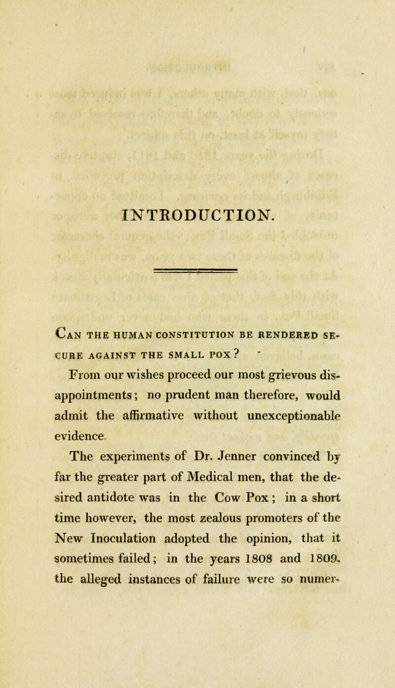 INTRODUCTION. Can the human constitution be rendered se- cure AGAINST THE SMALL POX? From our wishes proceed our most grievous dis- appointments ; no prudent man therefore, would admit the affirmative without unexceptionable evidence The experiments of Dr. Jenner convinced by far the greater part of Medical men, that the de- sired antidote was in the Cow Pox; in a short time however, the most zealous promoters of the New Inoculation adopted the opinion, that it sometimes failed; in the years 1808 and 1809, the alleged instances of failure were so numer-