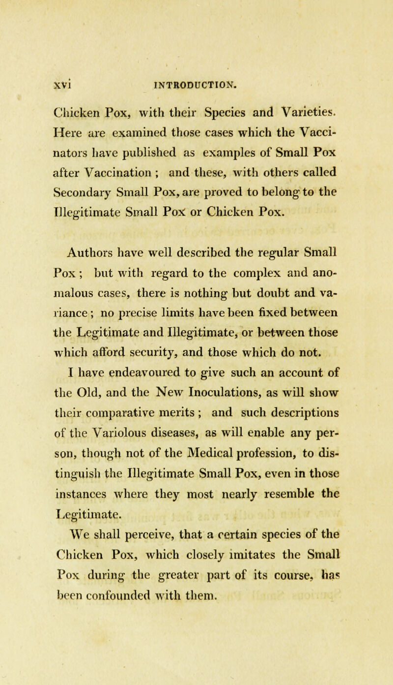 Chicken Pox, with their Species and Varieties. Here are examined those cases which the Vacci- nators have published as examples of Small Pox after Vaccination ; and these, with others called Secondary Small Pox, are proved to belong to the Illegitimate Small Pox or Chicken Pox. Authors have well described the regular Small Pox ; but with regard to the complex and ano- malous cases, there is nothing but doubt and va- riance ; no precise limits have been fixed between the Legitimate and Illegitimate, or between those which afford security, and those which do not. I have endeavoured to give such an account of the Old, and the New Inoculations, as will show their comparative merits ; and such descriptions of the Variolous diseases, as will enable any per- son, though not of the Medical profession, to dis- tinguish the Illegitimate Small Pox, even in those instances where they most nearly resemble the Legitimate. We shall perceive, that a certain species of the Chicken Pox, which closely imitates the Small Pox during the greater part of its course, has been confounded with them.