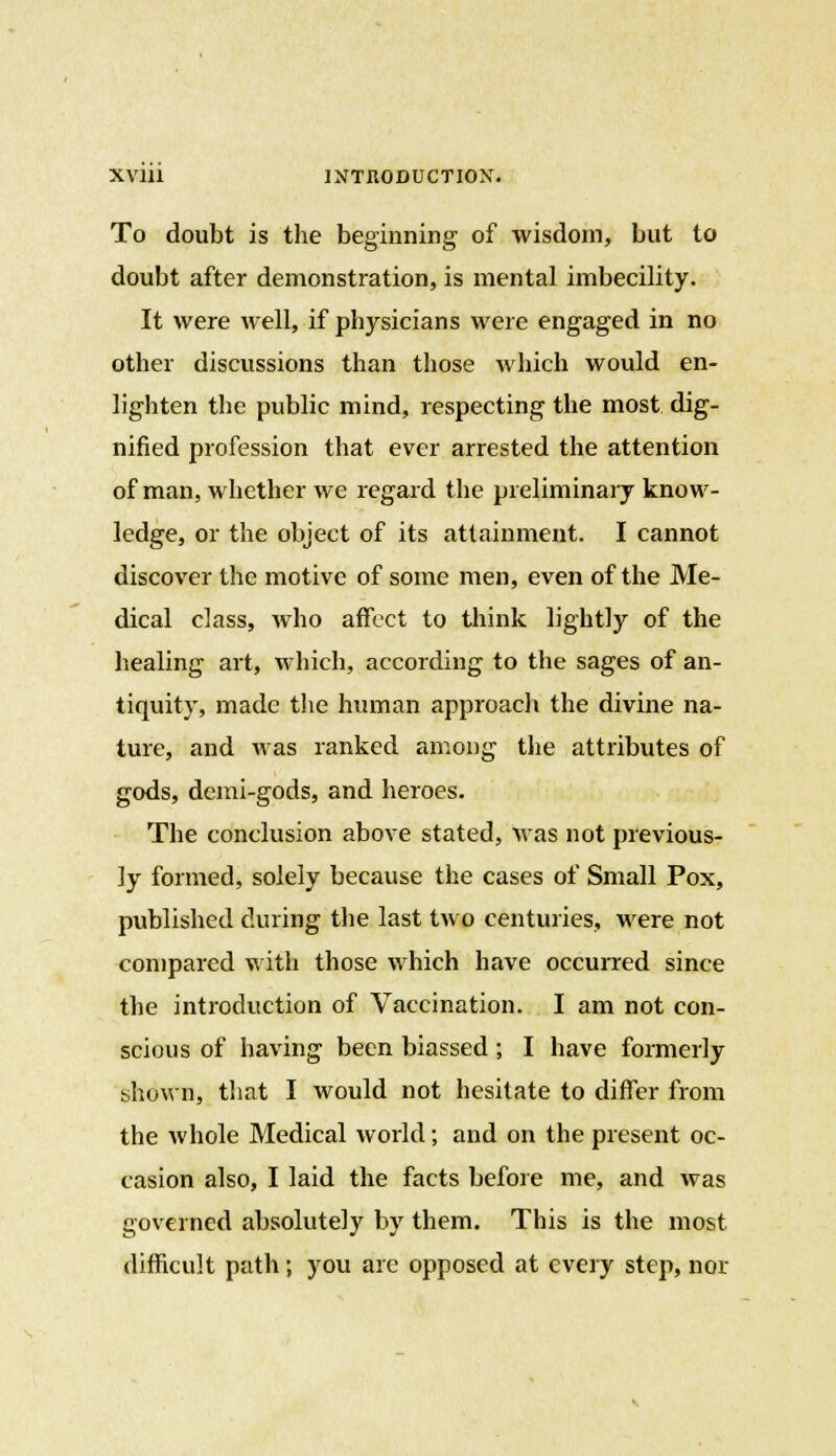 To doubt is the beginning of wisdom, but to doubt after demonstration, is mental imbecility. It were well, if physicians were engaged in no other discussions than those which would en- lighten the public mind, respecting the most dig- nified profession that ever arrested the attention of man, whether we regard the preliminary know- ledge, or the object of its attainment. I cannot discover the motive of some men, even of the Me- dical class, who affect to think lightly of the healing art, which, according to the sages of an- tiquity, made the human approach the divine na- ture, and was ranked among the attributes of gods, demi-gods, and heroes. The conclusion above stated, was not previous- ly formed, solely because the cases of Small Pox, published during the last two centuries, were not compared with those which have occurred since the introduction of Vaccination. I am not con- scious of having been biassed; I have formerly shown, that I would not hesitate to differ from the whole Medical world; and on the present oc- casion also, I laid the facts before me, and was governed absolutely by them. This is the most difficult path; you are opposed at every step, nor