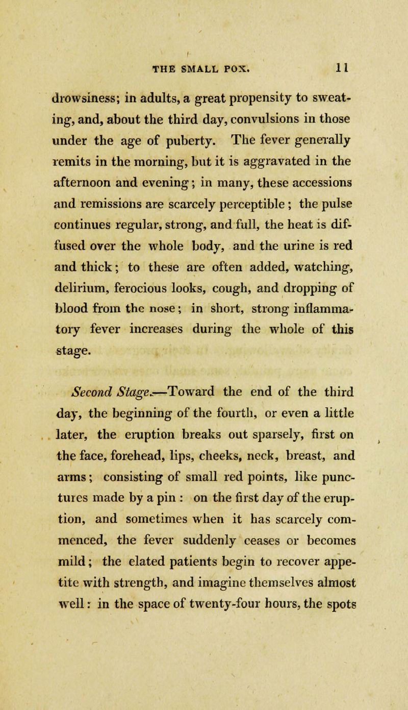 drowsiness; in adults, a great propensity to sweat- ing, and, about the third day, convulsions in those under the age of puberty. The fever generally remits in the morning, but it is aggravated in the afternoon and evening; in many, these accessions and remissions are scarcely perceptible ; the pulse continues regular, strong, and full, the heat is dif- fused over the whole body, and the urine is red and thick; to these are often added, watching, delirium, ferocious looks, cough, and dropping of blood from the nose; in short, strong inflamma- tory fever increases during the whole of this stage. Second Stage^—Toward the end of the third day, the beginning of the fourth, or even a little later, the eruption breaks out sparsely, first on the face, forehead, lips, cheeks, neck, breast, and arms; consisting of small red points, like punc- tures made by a pin : on the first day of the erup- tion, and sometimes when it has scarcely com- menced, the fever suddenly ceases or becomes mild; the elated patients begin to recover appe- tite with strength, and imagine themselves almost well: in the space of twenty-four hours, the spots