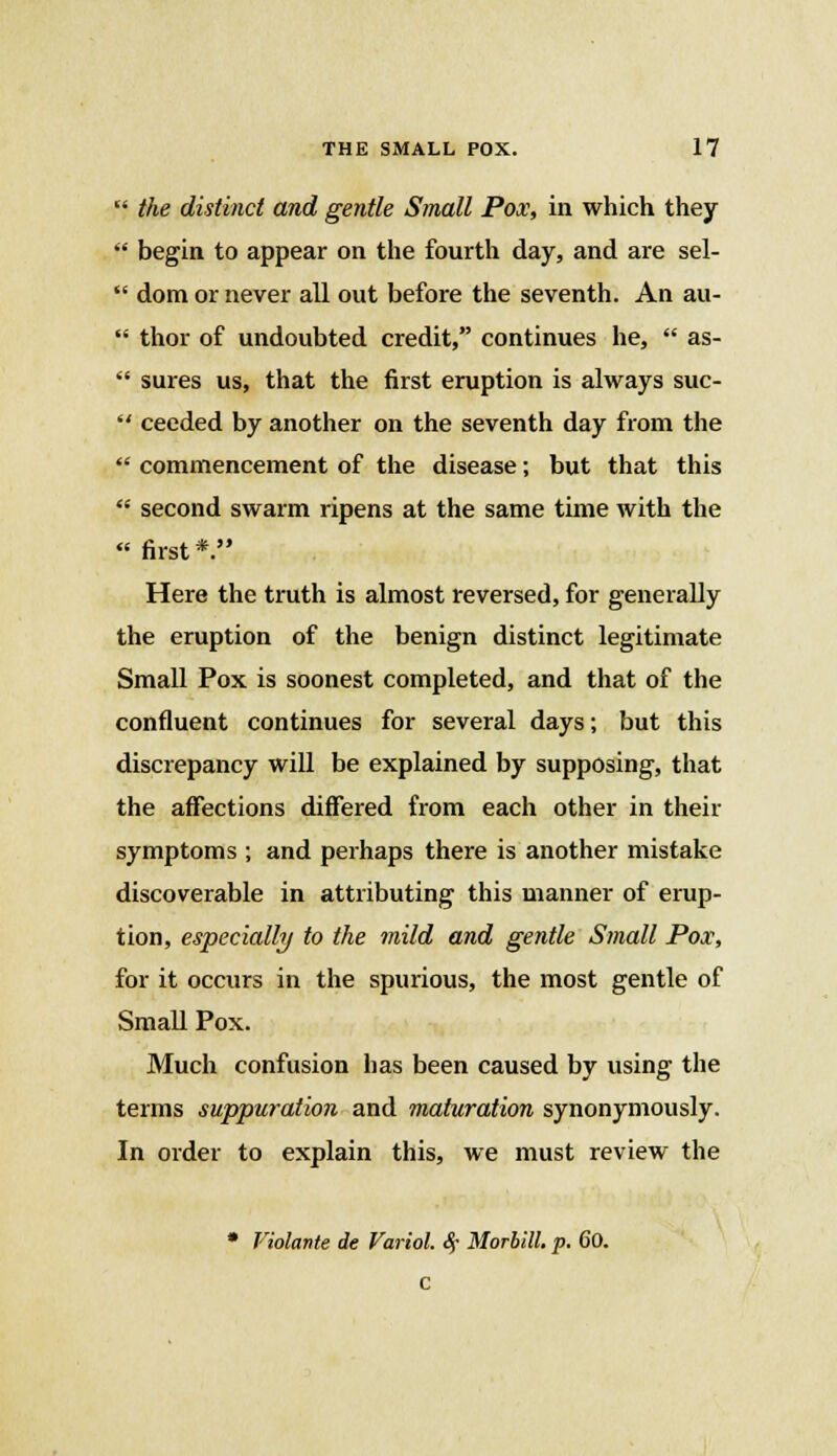  the distinct and gentle Small Pox, in which they ff begin, to appear on the fourth day, and are sel-  dom or never all out before the seventh. An au-  thor of undoubted credit, continues he,  as-  sures us, that the first eruption is always suc-  ceeded by another on the seventh day from the  commencement of the disease; but that this  second swarm ripens at the same time with the  first *. Here the truth is almost reversed, for generally the eruption of the benign distinct legitimate Small Pox is soonest completed, and that of the confluent continues for several days; but this discrepancy will be explained by supposing, that the affections differed from each other in their symptoms ; and perhaps there is another mistake discoverable in attributing this manner of erup- tion, especially to the mild and gentle Small Pox, for it occurs in the spurious, the most gentle of Small Pox. Much confusion has been caused by using the terms suppuration and maturation synonymously. In order to explain this, we must review the * Violante de Variol. $ MorbilL p. 60. c