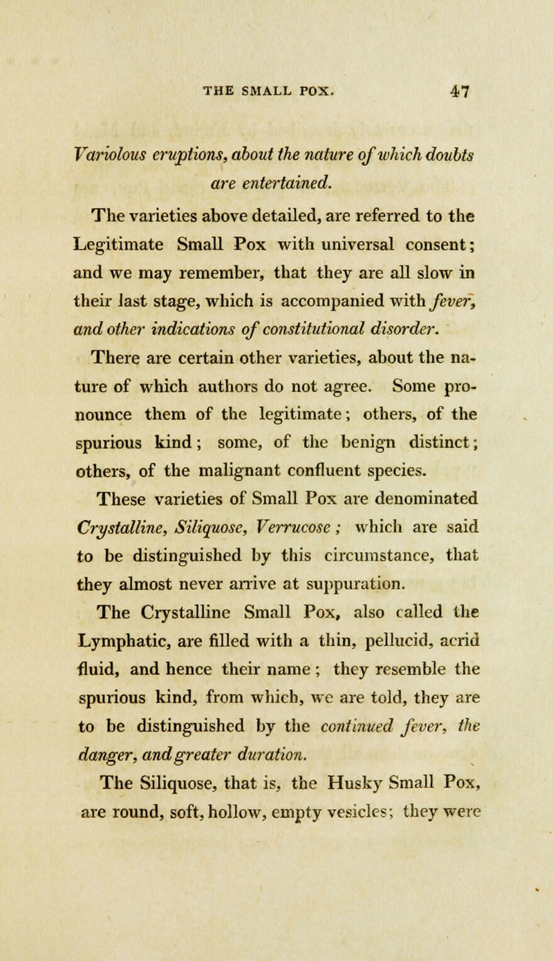 Variolous eruptions, about the nature of which doubts are entertained. The varieties above detailed, are referred to the Legitimate Small Pox with universal consent; and we may remember, that they are all slow in their last stage, which is accompanied with fever, and other indications of constitutional disorder. There are certain other varieties, about the na- ture of which authors do not agree. Some pro- nounce them of the legitimate; others, of the spurious kind; some, of the benign distinct; others, of the malignant confluent species. These varieties of Small Pox are denominated Crystalline, Siliquose, Verrucose; which are said to be distinguished by this circumstance, that they almost never arrive at suppuration. The Crystalline Small Pox, also called the Lymphatic, are filled with a thin, pellucid, acrid fluid, and hence their name ; they resemble the spurious kind, from which, we are told, they are to be distinguished by the continued fever, the danger, and greater duration. The Siliquose, that is, the Husky Small Pox, are round, soft, hollow, empty vesicles; they were