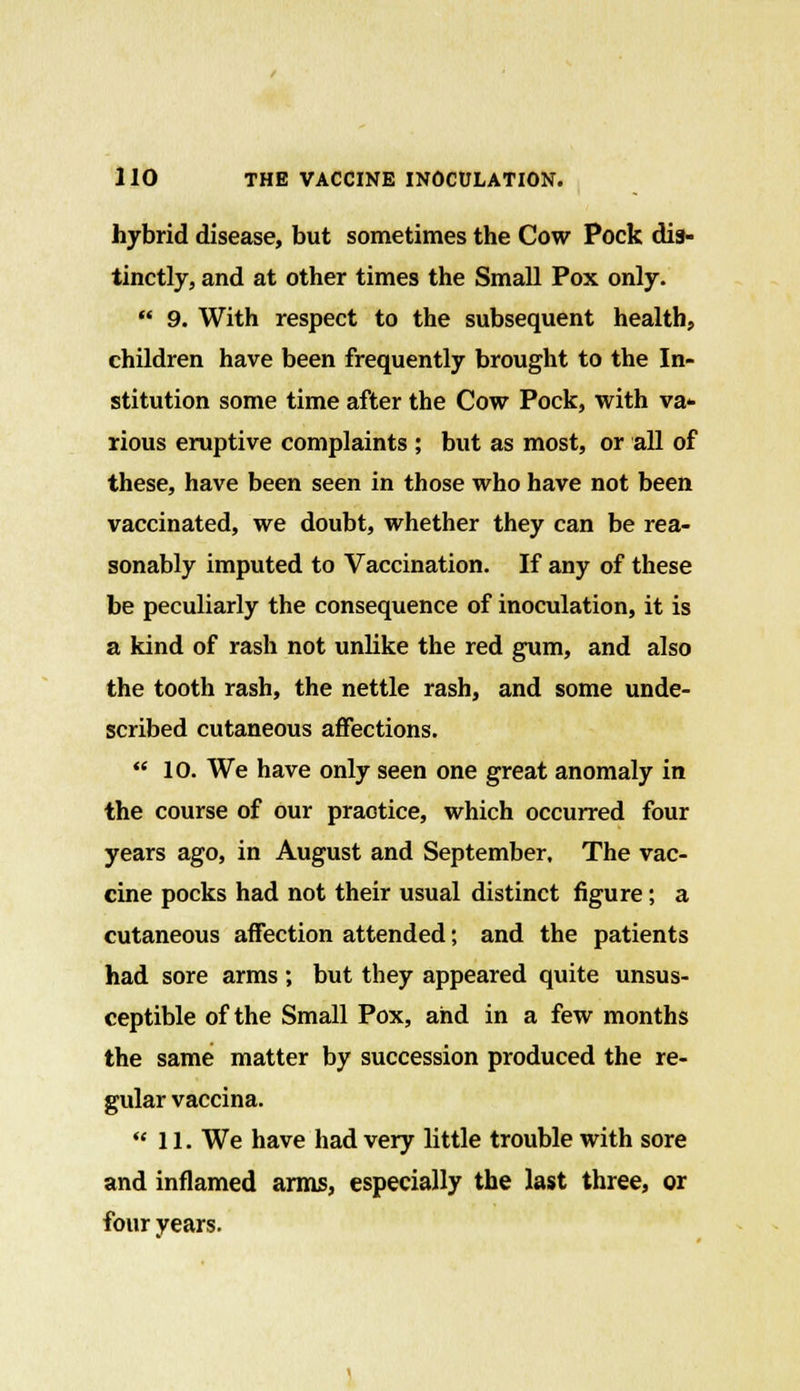 hybrid disease, but sometimes the Cow Pock dis- tinctly, and at other times the Small Pox only.  9. With respect to the subsequent health, children have been frequently brought to the In- stitution some time after the Cow Pock, with va- rious eruptive complaints ; but as most, or all of these, have been seen in those who have not been vaccinated, we doubt, whether they can be rea- sonably imputed to Vaccination. If any of these be peculiarly the consequence of inoculation, it is a kind of rash not unlike the red gum, and also the tooth rash, the nettle rash, and some unde- scribed cutaneous affections.  10. We have only seen one great anomaly in the course of our practice, which occurred four years ago, in August and September, The vac- cine pocks had not their usual distinct figure; a cutaneous affection attended; and the patients had sore arms ; but they appeared quite unsus- ceptible of the Small Pox, and in a few months the same matter by succession produced the re- gular vaccina. 11. We have had very little trouble with sore and inflamed arms, especially the last three, or four years.