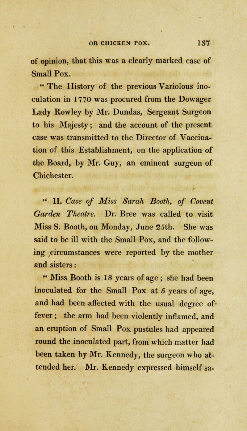 of opinion, that this was a clearly marked case of Small Pox.  The History of the previous Variolous ino- culation in 1770 was procured from the Dowager Lady Rowley by Mr. Dundas, Sergeant Surgeon to his Majesty; and the account of the present case was transmitted to the Director of Vaccina- tion of this Establishment, on the application of the Board, by Mr. Guy, an eminent surgeon of Chichester.  II. Case of Miss Sarah Booth, of Covent Garden Theatre. Dr. Bree was called to visit Miss S. Booth, on Monday, June 25th. She was said to be ill with the Small Pox, and the follow- ing circumstances were reported by the mother and sisters:  Miss Booth is 18 years of age ; she had been inoculated for the Small Pox at 5 years of age, and had been affected with the usual degree of* fever; the arm had been violently inflamed, and an eruption of Small Pox pustules had appeared round the inoculated part, from which matter had been taken by Mr. Kennedy, the surgeon who at- tended her. Mr. Kennedy expressed himself sa-