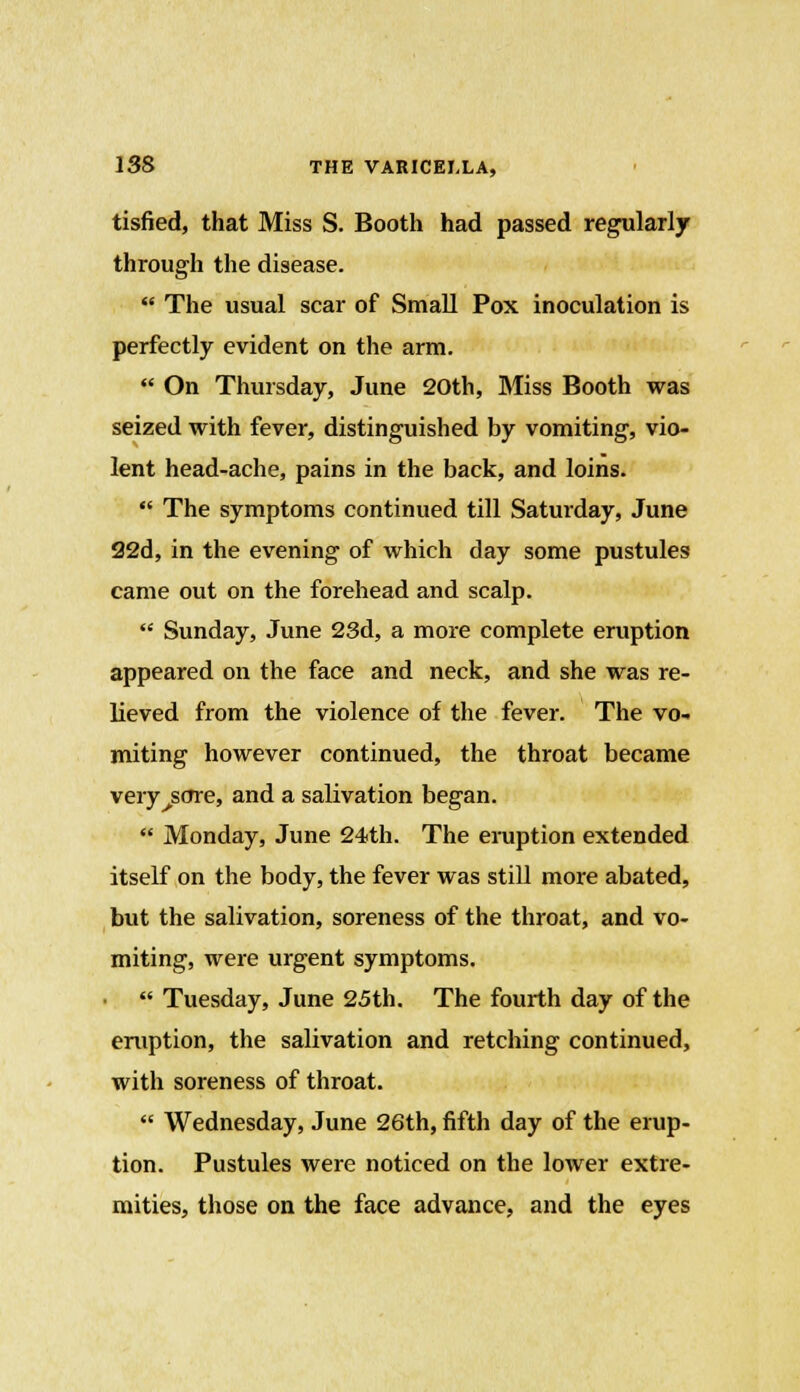 tisfied, that Miss S. Booth had passed regularly through the disease.  The usual scar of Small Pox inoculation is perfectly evident on the arm.  On Thursday, June 20th, Miss Booth was seized with fever, distinguished by vomiting, vio- lent head-ache, pains in the back, and loins.  The symptoms continued till Saturday, June 22d, in the evening of which day some pustules came out on the forehead and scalp.  Sunday, June 23d, a more complete eruption appeared on the face and neck, and she was re- lieved from the violence of the fever. The vo- miting however continued, the throat became very^sore, and a salivation began.  Monday, June 24th. The eruption extended itself on the body, the fever was still more abated, but the salivation, soreness of the throat, and vo- miting, were urgent symptoms.  Tuesday, June 25th. The fourth day of the eruption, the salivation and retching continued, with soreness of throat.  Wednesday, June 26th, fifth day of the erup- tion. Pustules were noticed on the lower extre- mities, those on the face advance, and the eyes