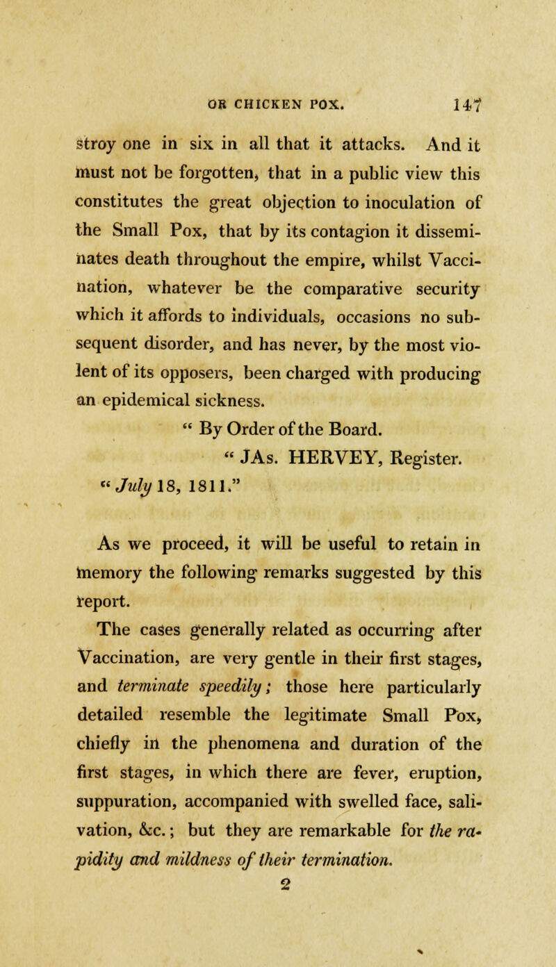 stroy one in six in all that it attacks. And it must not be forgotten, that in a public view this constitutes the great objection to inoculation of the Small Pox, that by its contagion it dissemi- nates death throughout the empire, whilst Vacci- nation, whatever be the comparative security which it affords to individuals, occasions no sub- sequent disorder, and has never, by the most vio- lent of its opposers, been charged with producing an epidemical sickness.  By Order of the Board.  JAs. HERVEY, Register. Jidy 18, 1811. As we proceed, it will be useful to retain in memory the following remarks suggested by this report. The cases generally related as occurring after Vaccination, are very gentle in their first stages, and terminate speedily; those here particularly detailed resemble the legitimate Small Pox, chiefly in the phenomena and duration of the first stages, in which there are fever, eruption, suppuration, accompanied with swelled face, sali- vation, &c.; but they are remarkable for the ra- pidity and mildness of their termination.