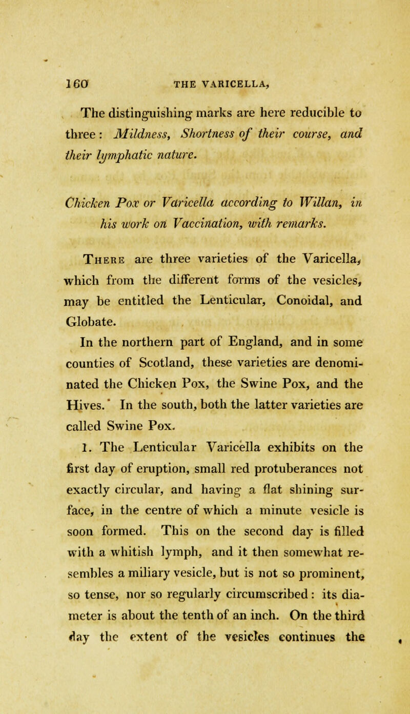 The distinguishing marks are here reducible to three: Mildness, Shortness of their course, and their lymphatic nature. Chicken Pox or Varicella according to Willan, in his work on Vaccination, with remarks. There are three varieties of the Varicella, which from the different forms of the vesicles, may be entitled the Lenticular, Conoidal, and Globate. In the northern part of England, and in some counties of Scotland, these varieties are denomi- nated the Chicken Pox, the Swine Pox, and the Hives. In the south, both the latter varieties are called Swine Pox. I. The Lenticular Varicella exhibits on the first day of eruption, small red protuberances not exactly circular, and having a flat shining sur- face, in the centre of which a minute vesicle is soon formed. This on the second day is filled with a whitish lymph, and it then somewhat re- sembles a miliary vesicle, but is not so prominent, so tense, nor so regularly circumscribed: its dia- meter is about the tenth of an inch. On the third day the extent of the vesicles continues the