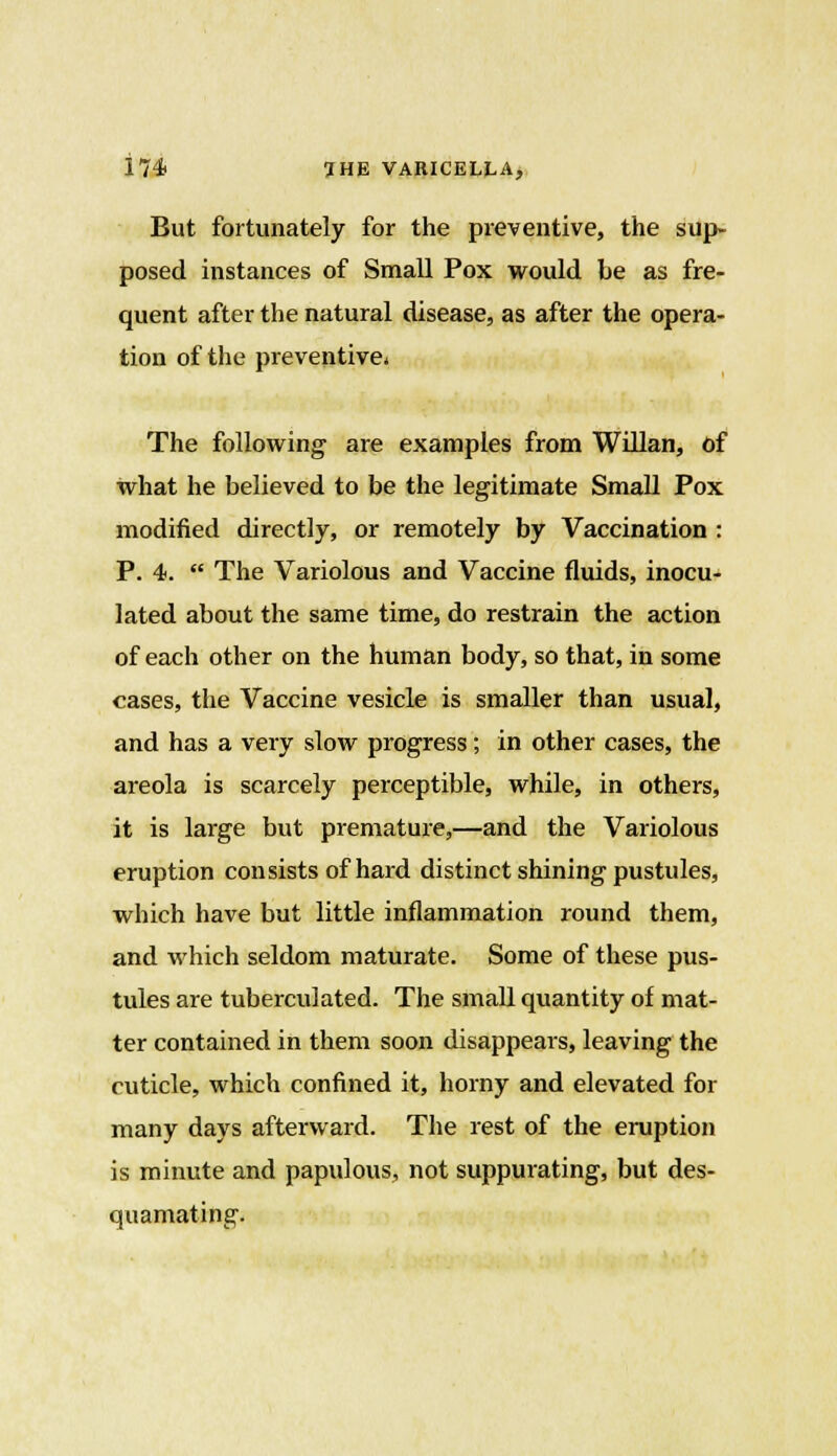 But fortunately for the preventive, the sup- posed instances of Small Pox would be as fre- quent after the natural disease, as after the opera- tion of the preventive. The following are examples from Willan, of what he believed to be the legitimate Small Pox modified directly, or remotely by Vaccination : P. 4.  The Variolous and Vaccine fluids, inocu- lated about the same time, do restrain the action of each other on the human body, so that, in some cases, the Vaccine vesicle is smaller than usual, and has a very slow progress; in other cases, the areola is scarcely perceptible, while, in others, it is large but premature,—and the Variolous eruption consists of hard distinct shining pustules, which have but little inflammation round them, and which seldom maturate. Some of these pus- tules are tuberculated. The small quantity of mat- ter contained in them soon disappears, leaving the cuticle, which confined it, horny and elevated for many days afterward. The rest of the eruption is minute and papulous, not suppurating, but des- quamating.