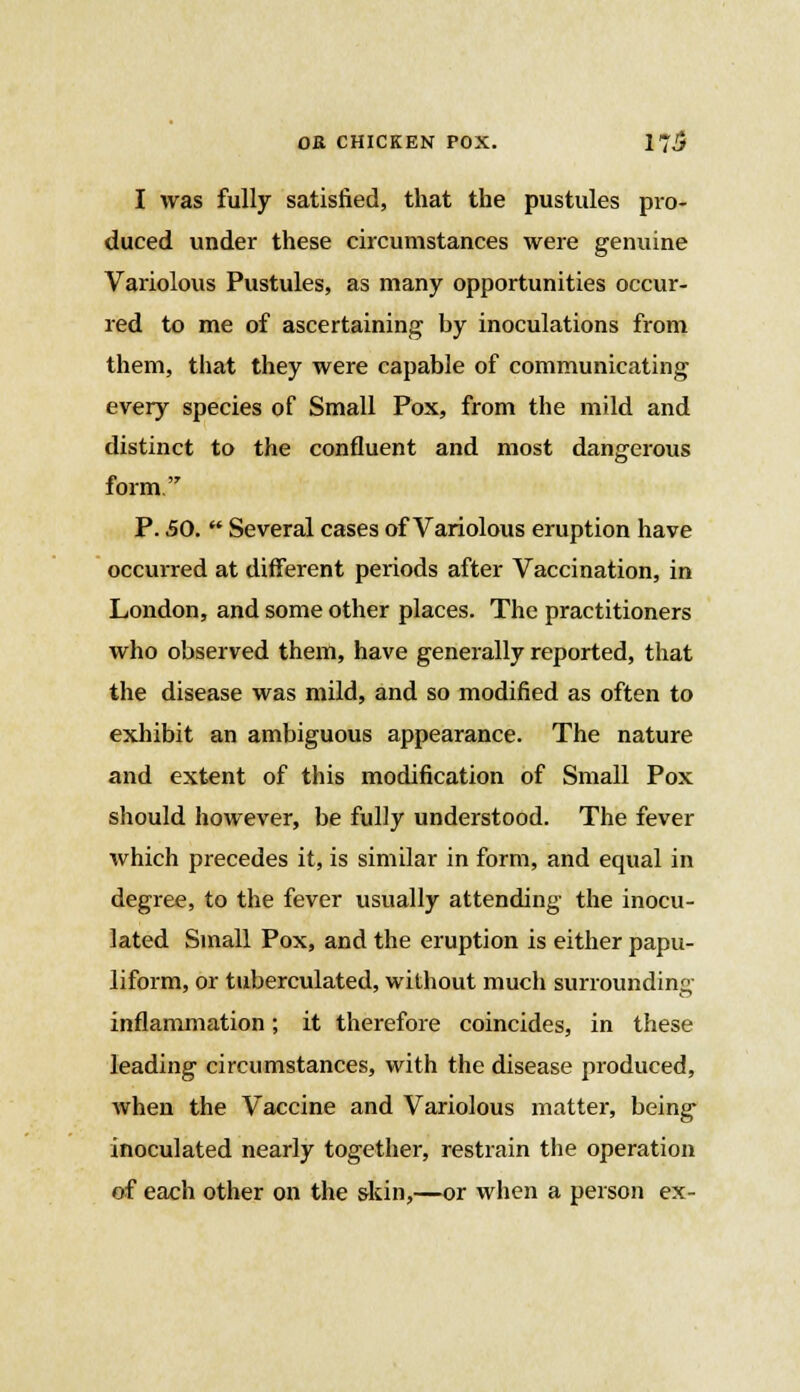 I was fully satisfied, that the pustules pro- duced under these circumstances were genuine Variolous Pustules, as many opportunities occur- red to me of ascertaining by inoculations from them, that they were capable of communicating every species of Small Pox, from the mild and distinct to the confluent and most dangerous form. P. 50.  Several cases of Variolous eruption have occurred at different periods after Vaccination, in London, and some other places. The practitioners who observed them, have generally reported, that the disease was mild, and so modified as often to exhibit an ambiguous appearance. The nature and extent of this modification of Small Pox should however, be fully understood. The fever which precedes it, is similar in form, and equal in degree, to the fever usually attending the inocu- lated Small Pox, and the eruption is either papu- liform, or tuberculated, without much surrounding inflammation; it therefore coincides, in these leading circumstances, with the disease produced, when the Vaccine and Variolous matter, being inoculated nearly together, restrain the operation of each other on the skin,—or when a person ex-