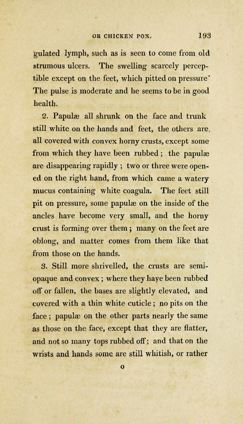 gulated lymph, such as is seen to come from old strumous ulcers. The swelling scarcely percep- tible except on the feet, which pitted on pressure' The pulse is moderate and he seems to be in good health. 2. Papulae all shrunk on the face and trunk still white on the hands and feet, the others are. all covered with convex horny crusts, except some from which they have been rubbed ; the papulae are disappearing rapidly ; two or three were open- ed on the right hand, from which came a watery mucus containing white coagula. The feet still pit on pressure, some papulae on the inside of the ancles have become very small, and the horny crust is forming over them ; many on the feet are oblong, and matter comes from them like that from those on the hands. 3. Still more shrivelled, the crusts are semi- opaque and convex; where they haye been rubbed off or fallen, the bases are slightly elevated, and covered with a thin white cuticle ; no pits on the face ; papulae on the other parts nearly the same as those on the face, except that they are flatter, and not so many tops rubbed off; and that on the wrists and hands some are still whitish, or rather o