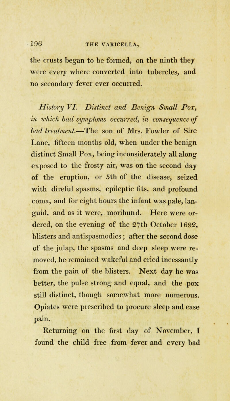 the crusts began to be formed, on the ninth they were every where converted into tubercles, and no secondary fever ever occurred. History VI. Distinct and Benign Small Pox, in which bad symptoms occurred, in consequence of bad treatment.—The son of Mrs. Fowler of Sire Lane, fifteen months old, when under the benign distinct Small Pox, being inconsiderately all along exposed to the frosty air, was on the second day of the eruption, or 5th of the disease, seized with direful spasms, epileptic fits, and profound coma, and for eight hours the infant was pale, lan- guid, and as it were, moribund. Here were or- dered, on the evening of the 27th October 1692, blisters and antispasmodics ; after the second dose of the julap, the spasms and deep sleep were re- moved, he remained wakeful and cried incessantly from the pain of the blisters. Next day he was better, the pulse strong and equal, and the pox still distinct, though somewhat more numerous. Opiates were prescribed to procure sleep and ease pain. Returning on the first day of November, I found the child free from fever and every bad