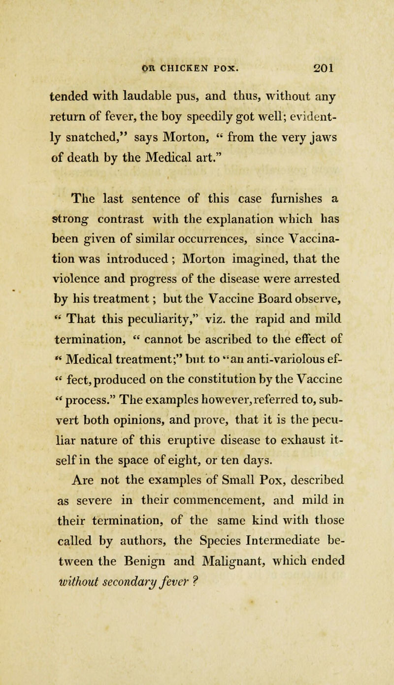 tended with laudable pus, and thus, without any return of fever, the boy speedily got well; evident- ly snatched, says Morton,  from the very jaws of death by the Medical art. The last sentence of this case furnishes a strong contrast with the explanation which has been given of similar occurrences, since Vaccina- tion was introduced ; Morton imagined, that the violence and progress of the disease were arrested by his treatment; but the Vaccine Board observe,  That this peculiarity, viz. the rapid and mild termination,  cannot be ascribed to the effect of  Medical treatment; but to an anti-variolous ef-  feet, produced on the constitution by the Vaccine  process. The examples however, referred to, sub- vert both opinions, and prove, that it is the pecu- liar nature of this eruptive disease to exhaust it- self in the space of eight, or ten days. Are not the examples of Small Pox, described as severe in their commencement, and mild in their termination, of the same kind with those called by authors, the Species Intermediate be- tween the Benign and Malignant, which ended without secondary fever ?