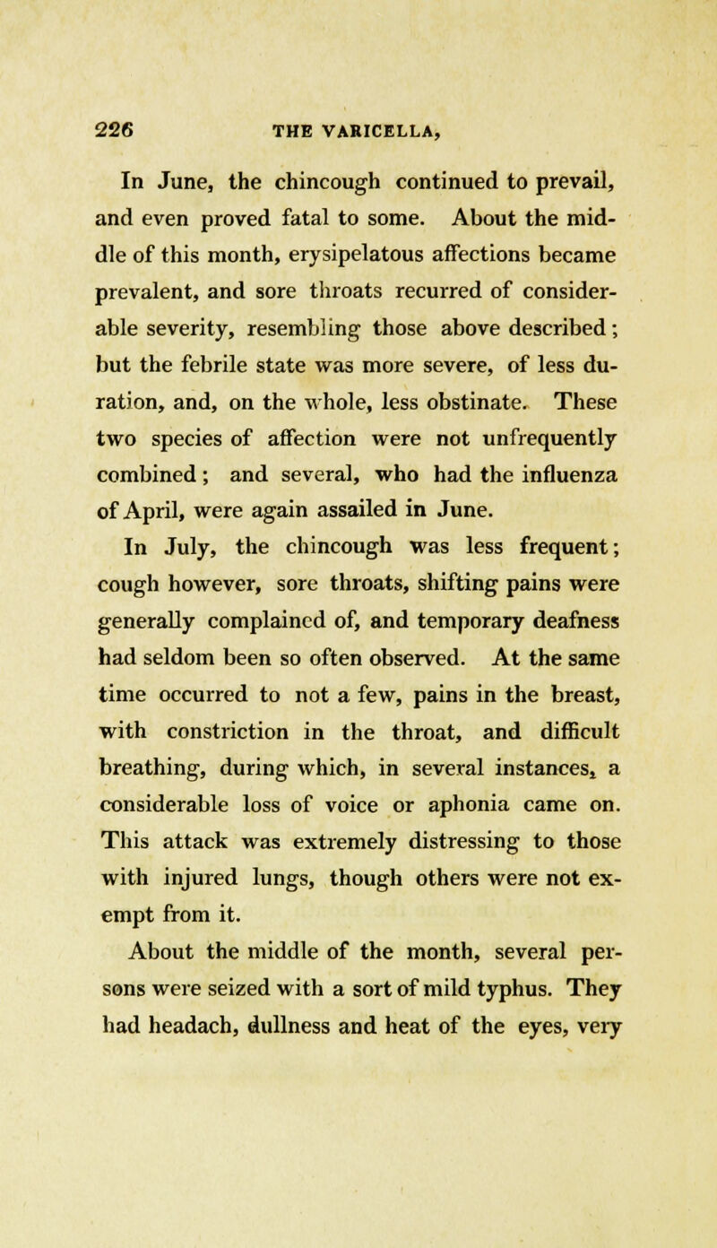 In June, the chincough continued to prevail, and even proved fatal to some. About the mid- dle of this month, erysipelatous affections became prevalent, and sore throats recurred of consider- able severity, resembling those above described; but the febrile state was more severe, of less du- ration, and, on the whole, less obstinate. These two species of affection were not unfrequently combined; and several, who had the influenza of April, were again assailed in June. In July, the chincough was less frequent; cough however, sore throats, shifting pains were generally complained of, and temporary deafness had seldom been so often observed. At the same time occurred to not a few, pains in the breast, with constriction in the throat, and difficult breathing, during which, in several instances, a considerable loss of voice or aphonia came on. This attack was extremely distressing to those with injured lungs, though others were not ex- empt from it. About the middle of the month, several per- sons were seized with a sort of mild typhus. They had headach, dullness and heat of the eyes, very