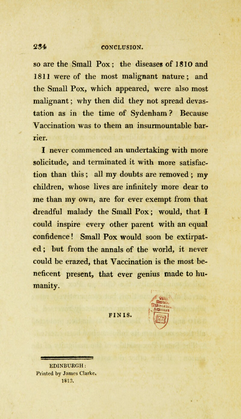 2S4> CONCLUSION. so are the Small Pox; the diseases of 1810 and 1811 were of the most malignant nature; and the Small Pox, which appeared, were also most malignant; why then did they not spread devas- tation as in the time of Sydenham ? Because Vaccination was to them an insurmountable bar- rier. I never commenced an undertaking with more solicitude, and terminated it with more satisfac- tion than this; all my doubts are removed ; my children, whose lives are infinitely more dear to me than my own, are for ever exempt from that dreadful malady the Small Pox; would, that I could inspire every other parent with an equal confidence! Small Pox would soon be extirpat- ed ; but from the annals of the world, it never could be erazed, that Vaccination is the most be- neficent present, that ever genius made to hu- manity. FINIS. EDINBURGH: Printed by James Clarke. 1813.