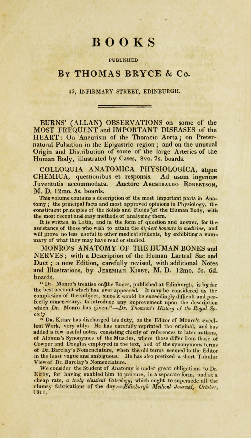 BOOKS PUBLISHED By THOMAS BRYCE & Co. 13, INFIRMARY STREET, EDINBURGH. BURNS' (ALLAN) OBSERVATIONS on some of the MOST FREQUENT and IMPORTANT DISEASES of the HEART: On Aneurism of the Thoracic Aorta; on Preter- natural Pulsation in the Epigastric region; and on the unusual Origin and Distribution of some of the large Arteries of the Human Body, illustrated by Cases, 8vo. 7 s. boards. COLLOQUIA ANATOMICA PHYSIOLOGICA, atque CHEMICA, questionibus et responsis. Ad usum ingenuae Juventutis accommodata. Auctore Archibaloo Robertson, M. D. 12mo. 5s. boards. This volume contains a description of the most important parts in Ana- tomy ; the principal facts and most approved opinions in Physiology, the constituent principles of the Solids and Fluids *of the Human Body, with the most recent and easy methods of analysing them. It is written in Latin, and in the form of question and answer, for the assistance of those who wish to attain the highest honours in medicine, and will prove no less useful to other medical students, by exhibiting a sum- mary of what they may have read or studied. MONRO'S ANATOMY OF THE HUMAN BONES and NERVES; with a Description of the Human Lacteal Sac and Duct ; a new Edition, carefully revised, with additional Notes and Illustrations, by Jeremiah Kirby, M. D. 12mo. 5s. 6d. boards.  Dr. Monro's treatise onjthe Bones, published at Edinburgh, is by far the best account which has ever appeared. It may be considered as thr completion of the subject, since it would be exceedingly difficult and per- fectly unnecessary, to introduce any improvement upon the description which Dr. Monro has given.—Dr. Thomson's History of the Royal So- ciety.  Dr. Kib»y has discharged his duty, as the Editor of Monro's excel- lent Work, very ably. He. has carefully reprinted the original, and has added a few useful notes, consisting chiefly of references to later authors, of Albinns's Synonymes of the Muscles, where those differ from those of Cowper and Douglas employed in the text, and of the synonymous terms of Dr. Barclay's Nomenclature, when the old terms seemed to the Editor in the least vague and ambiguous. He has also prefixed a short Tabular Viewof Dr. Barclay's Nomenclature. We consider the Student of Anatomy is under great obligations to Dr. Kirby, for having enabled him to procure, in a separate form, and at a cheap rate, a truly classical Osteology, which ought to supersede all the clumsy fabrications of the dav.—Edinburgh Metlictl Journal, October. 1811.