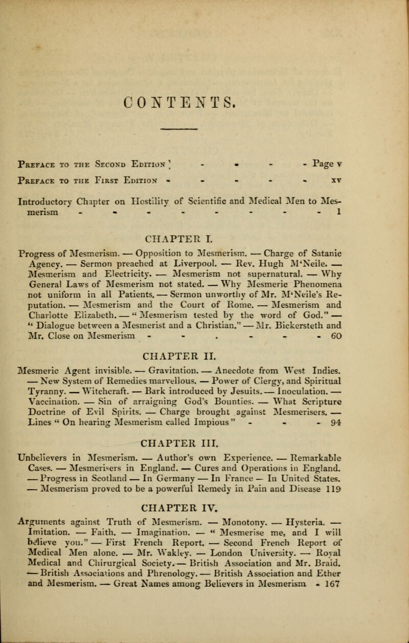 CONTENTS. Preface to the Second Edition \ Page v Preface to the First Edition ----- xv Introductory Chapter on Hostility of Scientific and Medical Men to Mes- merism _-------l CHAPTER I. Progress of Mesmerism. — Opposition to Mesmerism. — Charge of Satanic Agency. — Sermon preached at Liverpool. — Rev. Hugh M'Neile. — Mesmerism and Electricity. — Mesmerism not supernatural. — Why General Laws of Mesmerism not stated. — Why Mesmeric Phenomena not uniform in all Patients. — Sermon unworthy of Mr. M'Neile's Re- putation. — Mesmerism and the Court of Rome. — Mesmerism and Charlotte Elizaheth. — Mesmerism tested by the word of God. —  Dialogue between a Mesmerist and a Christian. — Mr. Bickersteth and Mr. Close on Mesmerism - - . - - - 60 CHAPTER II. Mesmeric Agent invisible. — Gravitation. — Anecdote from West Indies. — New System of Remedies marvellous. — Power of Clergy, and Spiritual Tyranny. —Witchcraft. — Bark introduced by Jesuits.— Inoculation. — Vaccination. — Sin of arraigning God's Bounties. — What Scripture Doctrine of Evil Spirits. — Charge brought against Mesmerisers. — Lines  On hearing Mesmerism called Impious  - 94 CHAPTER III. Unbelievers in Mesmerism. — Author's own Experience. — Remarkable Cases. — Mesmerisers in England. — Cures and Operations in England, — Progress in Scotland — In Germany — In France— In United States. — Mesmerism proved to be a powerful Remedy in Pain and Disease 119 CHAPTER IV. Arguments against Truth of Mesmerism. — Monotony. — Hysteria. — Imitation. — Faith. — Imagination. —  Mesmerise me, and I will believe you. — First French Report. — Second French Report of Medical Men alone. — Mr. Wakley. — London University. — Royal Medical and Chirurgical Society.— British Association and Mr. Braid. — British Associations and Phrenology.— British Association and Ether and Mesmerism. — Great Names among Believers in Mesmerism - 167